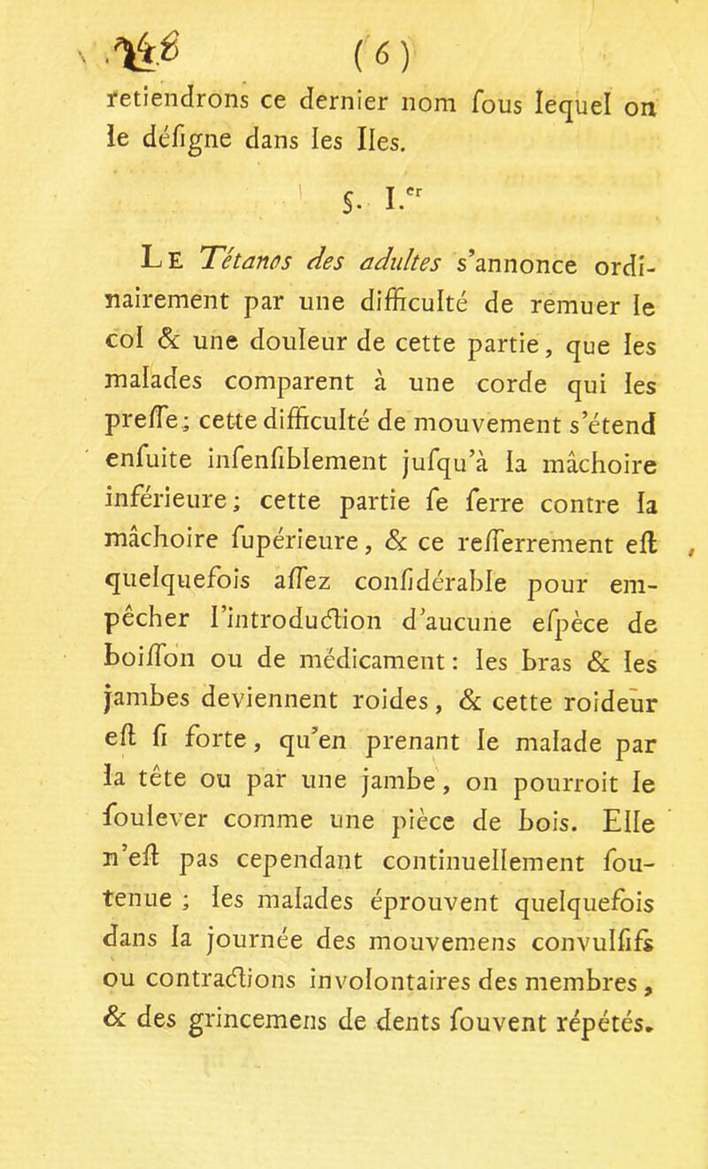 retiendrons ce dernier nom fous lequel on le défigne dans les Iles. ■ ' S. Le Tétanos des adidtes s’annonce ordi- nairement par une difficulté de remuer le col & une douleur de cette partie, que les malades comparent à une corde qui les preffie.; cette difficulté de mouvement s’étend enfuite infenfiblement jufqu’à la mâchoire inférieure; cette partie fe ferre contre la mâchoire fupérieure, & ce reffierrement ell quelquefois affez confidérahle pour em- pêcher l’introduélion d aucune efpèce de boiffion ou de médicament : les bras & les jambes deviennent roides, & cette roideîir efl fi forte, qu’en prenant le malade par la tête ou par une jambe, on pourroit le foulever comme une pièce de bois. Elle n’eft pas cependant continuellement fou- tenue ; les malades éprouvent quelquefois dans la journée des mouvemens convulfifs ou contraélions involontaires des membres, & des grincemens de dents fouvent répétés.