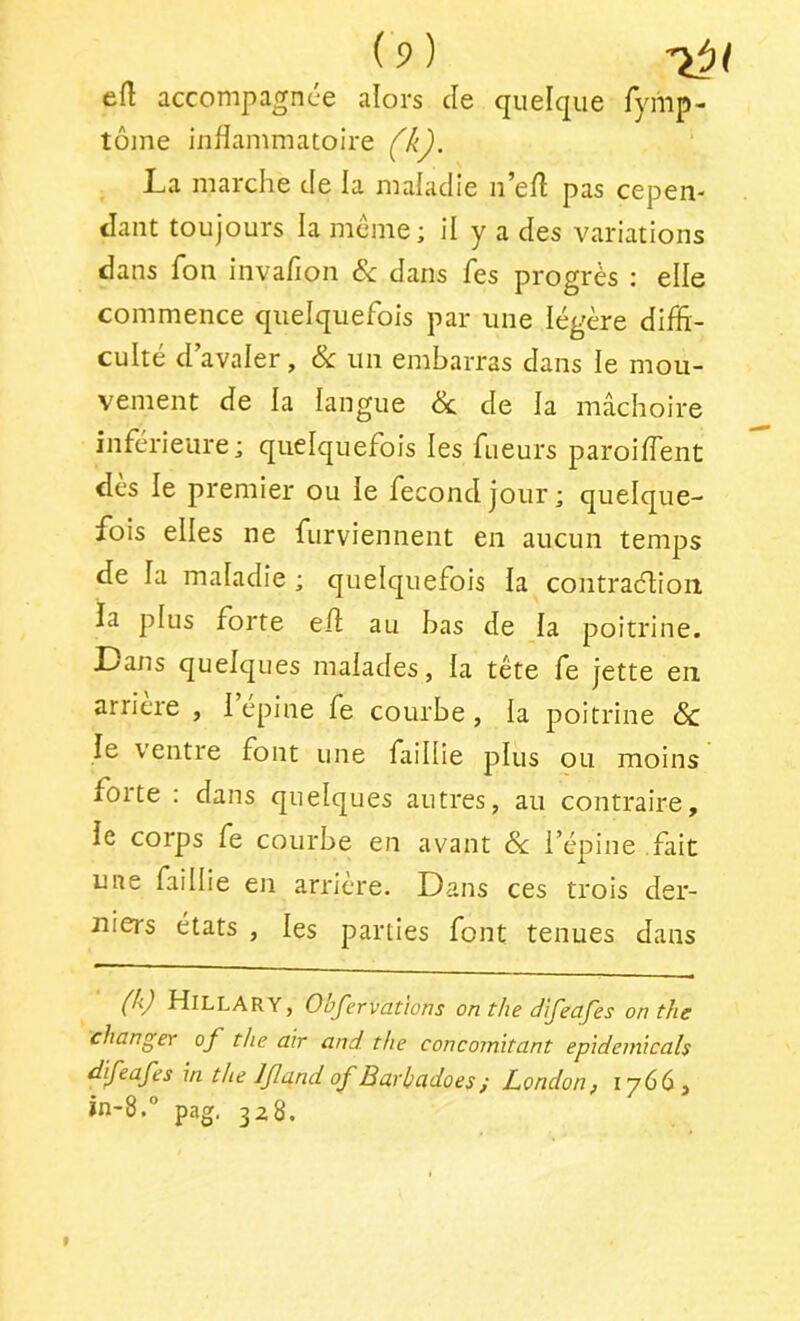 eft accompagnée alors de quelque Tyriip- tôme inflammatoire La marche de la maladie n^efl pas cepen- dant toujours la meme; il y a des variations dans fon iiivaflon Sc dans fes progrès ; elle commence quelquefois par une légère difli- culté d avaler, & un embarras dans le mou- vement de la langue & de la mâchoire inférieure; quelquefois les fueurs paroiffent des le premier ou le fecondjour; quelque- fois elles ne furviennent en aucun temps de la maladie ; quelquefois la contraélioii la plus forte efl: au bas de la poitrine. Dans quelques malades, la tête fe jette en arriéré , i epine fe courbe, la poitrine & le ventre font une faillie plus ou moins forte : dans quelques autres, au contraire, ie corps fe courbe en avant Sc i’épine fait une faillie en arriéré. Dans ces trois der- niers états , les parties font tenues dans {/ij HillARY, Obfervations onthe difeafes on the changer of the air and the concomitant epideinicals difeafes in the Ifand of Barhadoes; London^ 1766 , in-8.“ pag. 328.