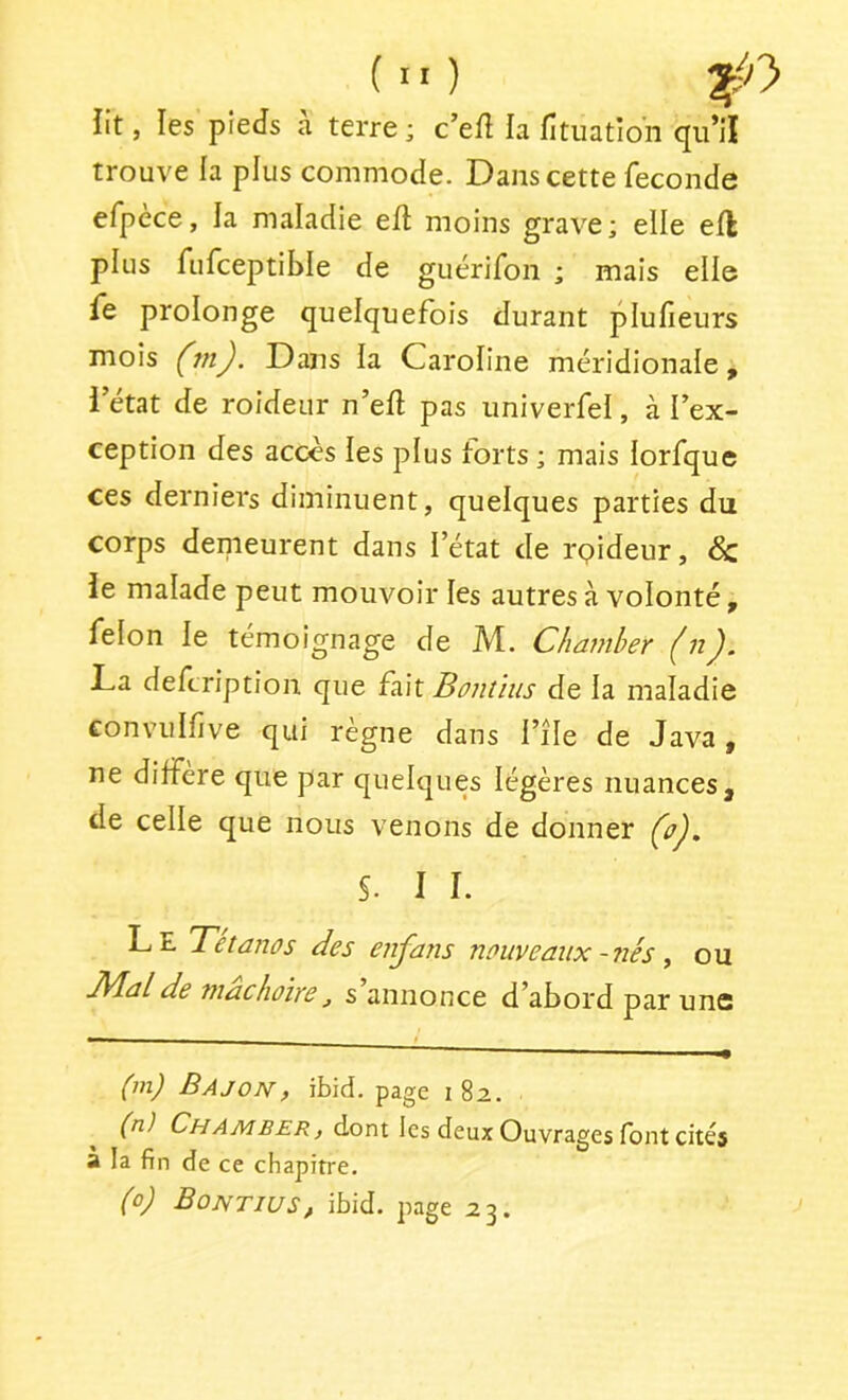 lit, les pieds à terre; c’efî la fitiiation qu’il trouve la plus commode. Dans cette fécondé efpèce, la maladie eft moins grave; elle efl plus fufceptiWe de guérifon ; mais elle fe prolonge quelquefois durant plufieurs mois (tn). Dans ia Caroline méridionale, i’état de roideur n’eft pas univerfel, à l’ex- ception des accès les plus forts ; mais lorfque ces derniers diminuent, quelques parties du corps demeurent dans l’état de rpideur, & le malade peut mouvoir les autres à volonté, félon le témoignage de M. Chamber ^n La defcription que fait Bontïiis de la maladie convulfive qui régné dans l’île de Java, ne différé que par quelques légères nuances, de celle que nous venons de donner Ço'J, S. I I. Le Tétanos des enfatis nouveaux - nés y ou JVlalde mâchoire^ s annonce d’abord par uns (m) Bajon, ibid. page 182.. (n) Chamber f dont les deux Ouvrages font cités a la fin de ce chapitre. (0) Bontius, ibid. page 23.