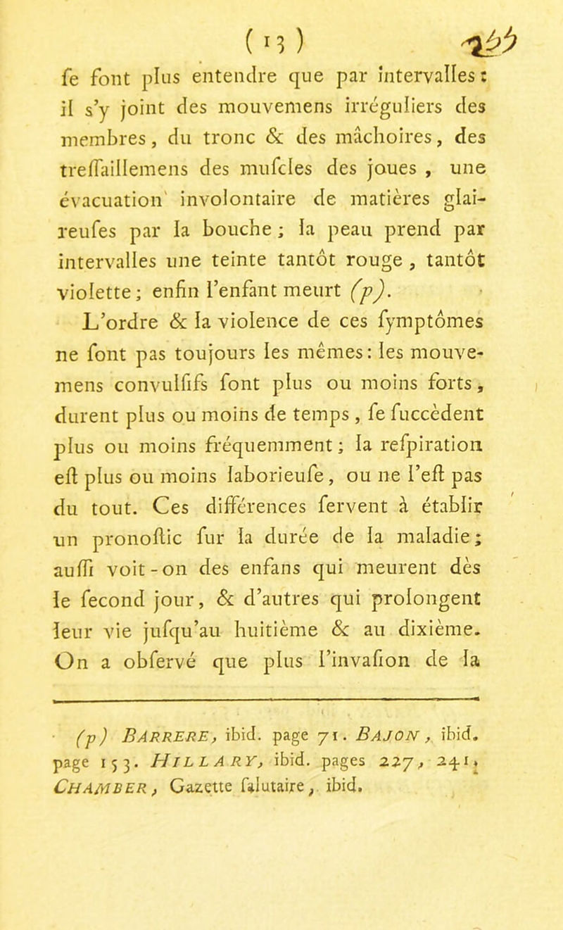 fe font pins entendre que par intervalles : il s’y joint des mouvemens irréguliers des membres, du tronc & des mâchoires, des trelTailIemens des miifcles des joues , une évacuation' involontaire de matières glai- reufes par la bouche ; la peau prend par intervalles une teinte tantôt rouge , tantôt violette; enfin l’enfant meurt (p). L’ordre & la violence de ces fymptômes ne font pas tou jours les mêmes : les mouve- mens convuififs font plus ou moins forts, durent plus ou moins de temps , fe fuccèdent plus ou moins fréquemment ; la refpiratioii efi plus ou moins laborieufe, ou ne l’efi: pas du tout. Ces différences fervent à établir un pronollic fur la durée de la maladie; aulTi voit-on des enfans qui meurent dès le fécond jour, d’autres qui prolongent leur vie jufqu’au huitième & au dixième. On a obfervé que plus l’invafion de la (■p) BARRERE, ibid. page 71. Bajon , ibid. page 153. BIillARY, ibid. pages 227, 24.1» Chamber, Gazette falutaire^ ibid.