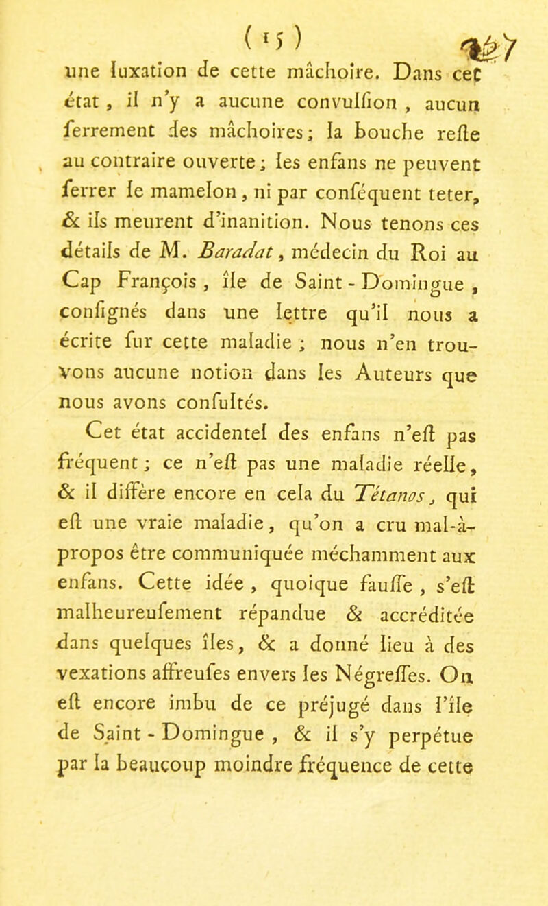 (■5)^ une ïuxatîon de cette mâchoire. Dans ceC état, il n’y a aucune convulfion , aucun ferrement des mâchoires; la bouche refie au contraire ouverte; les enfans ne peuvent ferrer le mamelon , ni par conféquent teter, & ils meurent d’inanition. Nous tenons ces détails de M. Baradat, médecin du Roi au Cap François , île de Saint - Domingue , confignés dans une lettre qu’il nous a écrite fur cette maladie ; nous n’en trou- vons aucune notion dans les Auteurs que nous avons confultés. Cet état accidentel des enfans n’efl pas Réquent; ce n’efl pas une maladie réelle, & il diffère encore en cela du Tétanos j qui efl une vraie maladie, qu’on a cru mal-à- propos être communiquée méchamment aux enfans. Cette idée , quoique fauffe , s’eft malheureufement répandue & accréditée dans quelques îles, & a donné lieu à des vexations affreufes envers les Négreffes. Ou efl encore imbu de ce préjugé dans l’île de Saint - Domingue , &; il s’y perpétue par la beaucoup moindre fréquence de cette