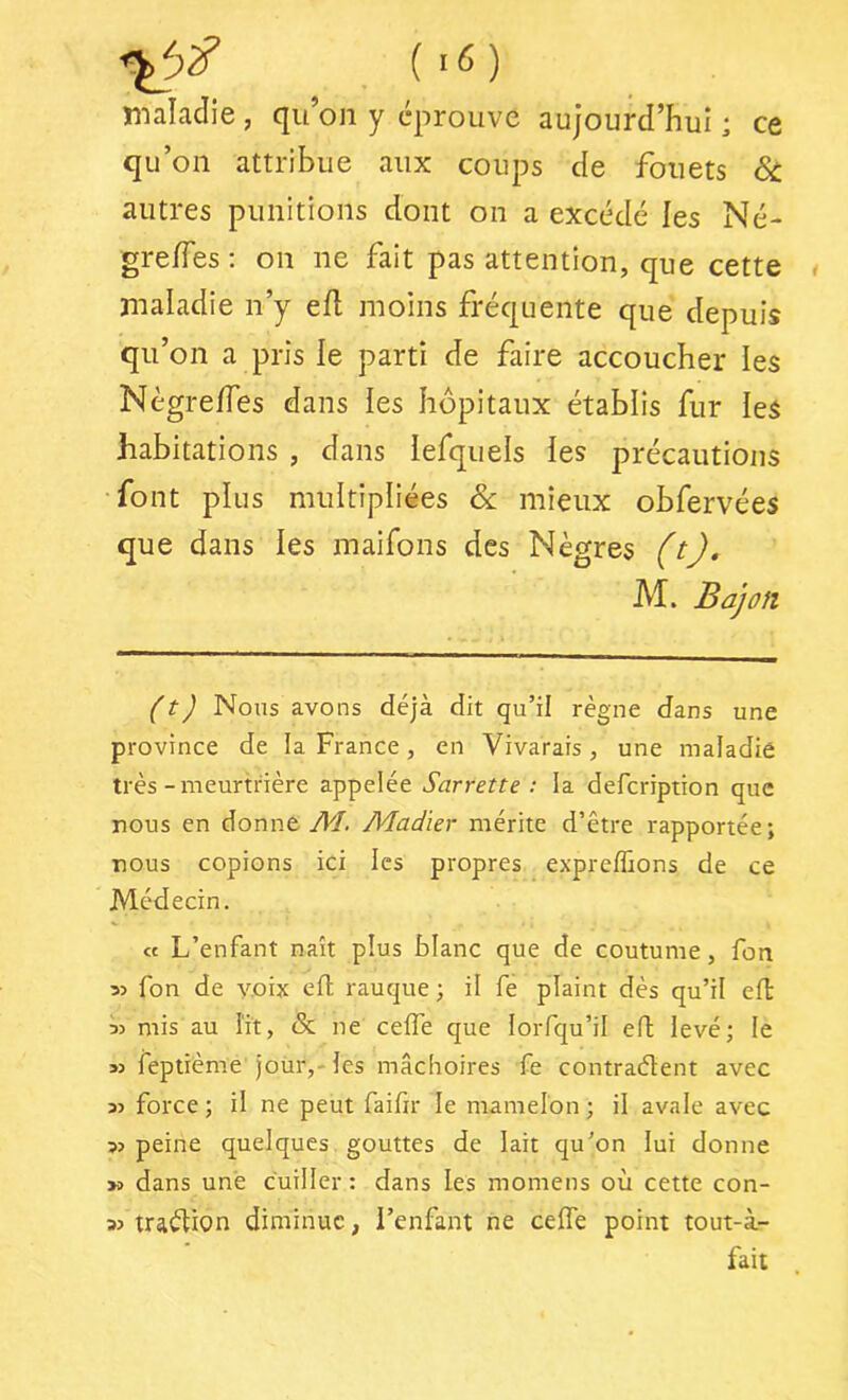 maladie , qu’on y éprouve aujourd’hui ; ce qu’on attribue aux coups de fouets ôi autres punitions dont on a excédé les Né- gre/Tes ; on ne fait pas attention, que cette maladie n’y efl moins fréquente que depuis qu’on a pris le parti de faire accoucher les Nègre/Tes dans les hôpitaux établis fur les habitations , dans lefquels les précautions font plus multipliées ôc mieux obfervées que dans les maifons des Nègres (tj, M. Bajûft (t) Nous avons déjà dit qu’il règne dans une province de la France, en Vivarais, une maladie très - meurtrière appelée Sarrette : la defcription que nous en donne AI. Aladïer mérite d’être rapportée; nous copions ici les propres expreffions de ce Médecin. « L’enfant naît plus blanc que de coutume, fon 5) fon de voix cil rauque ; il fe plaint dès qu’il efl ■)3 mis au lit, & ne ceife que lorfqu’il eil levé; le >3 feptième joür,-les mâchoires fe contraélent avec 33 force ; il ne peut faifir le mamelon ; il avale avec >3 peine quelques gouttes de lait qu’on lui donne >3 dans une cuiller : dans les momens où cette con- 33 traèlion diminue, l’enfant ne ceife point tout-à- fait