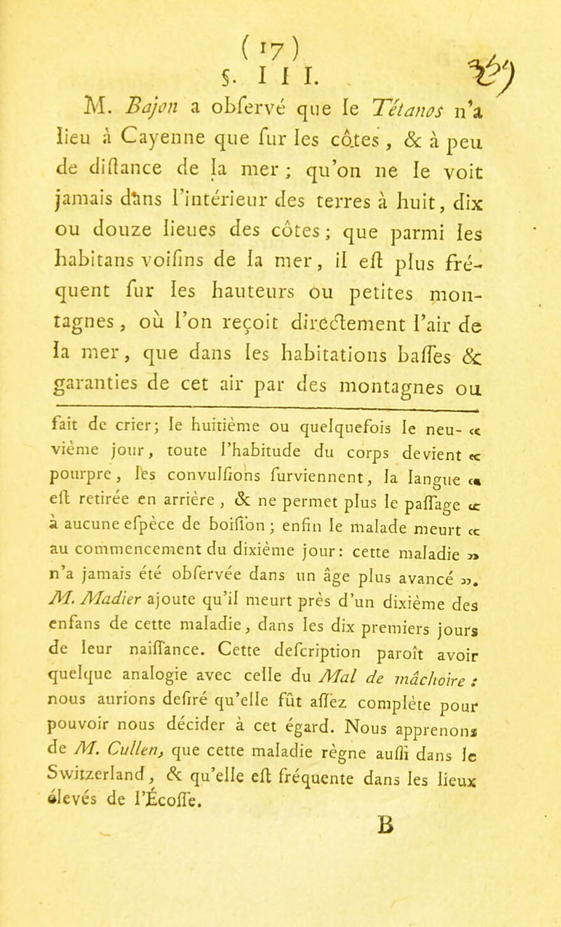 §. I 1 I. 1 M. Bajon a obrervé que le Tétanos n’a lieu à Cayenne que fur les cdtes , &: à peu de diflance de la mer ; qu’on ne le voit jamais dtins l’intérieur des terres à huit, dix ou douze lieues des côtes ; que parmi les habitans voifins de la mer, il eü plus fré- quent fur les hauteurs ou petites mon- tagnes , ou l’on reçoit direcflement l’air de la mer, que dans les habitations baffes Sc garanties de cet air par des montagnes ou fait de crier; le huitième ou quelquefois le neu- <c vième jour, toute l’habitude du corps devient <c pourpre, l'es convulfions furviennent, la langues eft retirée en arrière , Sc ne permet plus le paflage ce à aucune efpèce de boiflbn ; enfin le malade meurt <c au commenceraient du dixième jour: cette maladie » n’a jamais été obfervée dans un âge plus avancé m. Æ Ala^/er ajoute qu’il meurt près d’un dixième des enfans de cette maladie, dans les dix premiers jours de leur nailTance. Cette defeription paroît avoir quelque analogie avec celle du Mût de mâchoire : nous aurions defiré qu’elle fût allèz complète pour pouvoir nous décider à cet égard. Nous apprenons de M. Cullen, que cette maladie règne aufli dans le Switzerland, (Sc qu’elle efl: fréquente dans les lieux élevés de l’ÉcolTe. B