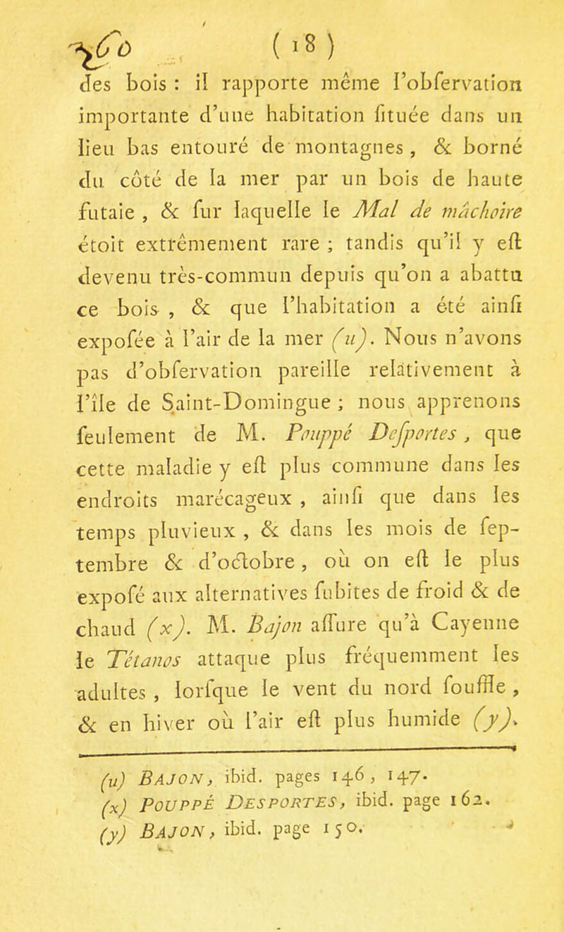 Jes bois : il rapporte même l’obfervation importante d’iine habitation fituée dans iiii lieu bas entouré de montagnes, & borné du coté de la mer par un bois de haute futaie , & fur laquelle le Mal de mâchoire étoit extrêmement rare ; tandis qu’il y eft devenu très-commun depuis qu’on a abattu ce bois , & que l’habitation a été ainfi expofée à l’air de la mer (u). Nous n’avons pas d’obfervation pareille relativement à l’île de Saint-Domingue ; nous apprenons feulement de M. Pouppé Defportes, que cette maladie y ed plus commune dans les endroits marécageux , aiiifi que dans les temps pluvieux , èx dans les mois de fep- tembre &: d’odobre, ou on eft le plus expofé aux alternatives fubites de froid & de chaud (^)’ Prijon alTure qu a Cayenne le Tétanos attaque plus fréquemment les adultes , lorfque le vent du nord foufïïe , éx en hiver où l’air eft plus humide (y). (u) BajON, ibid. pages 14.6, 14.7- (x) Pouppé Desportes, ibid. page 162. (y) BAJON , ibid. page 150. ■