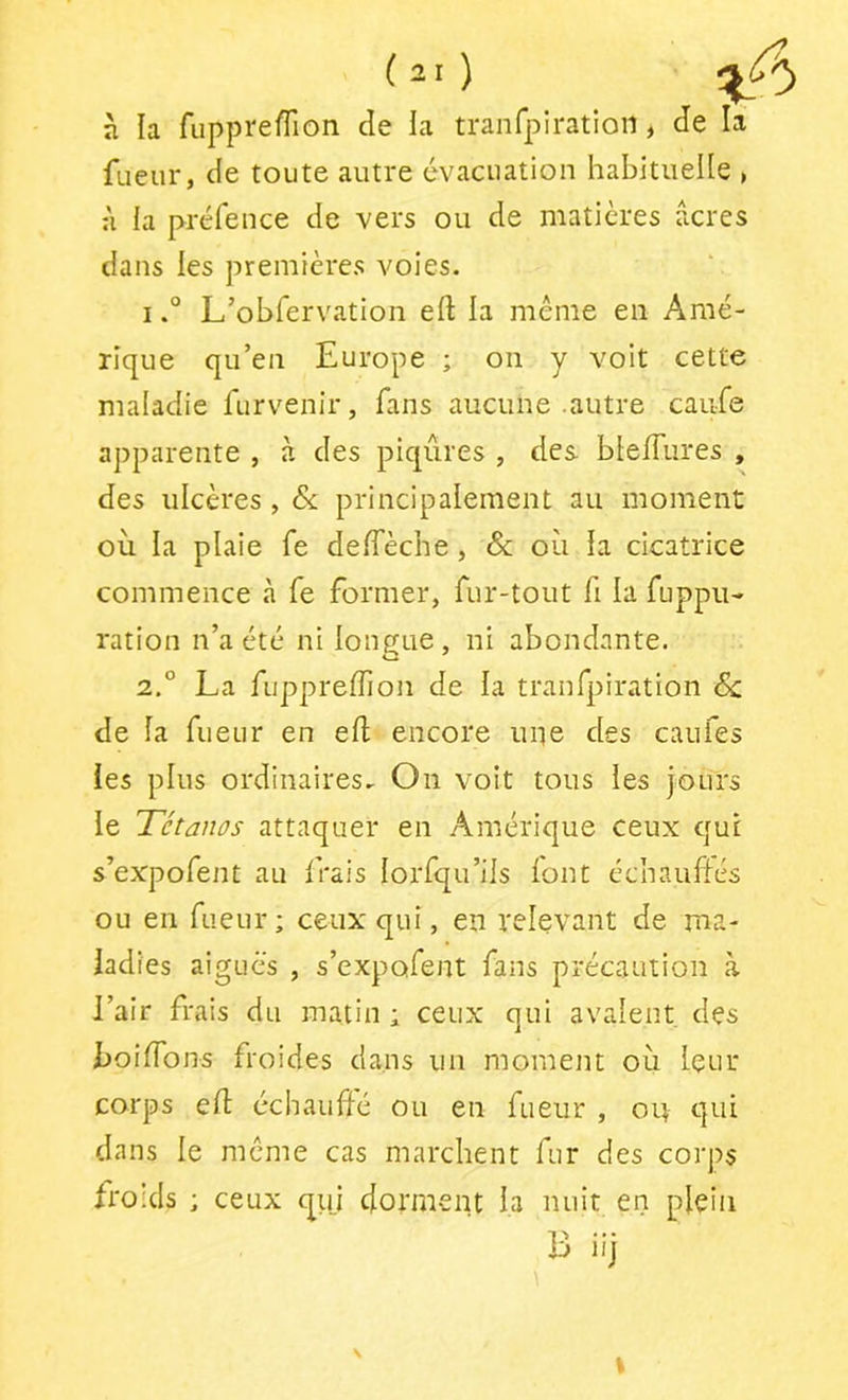 à la fuppreïïion de ia tranfpiratiort, de la fiieur, de toute autre évacuation habitueUe , :\ la préfence de vers ou de matières acres dans les premières voies. IL’obfervation eft la même en Amé- rique qu’en Europe ; on y voit cette maladie furvenir, fans aucune autre caufe apparente , à des piqûres , des blefTures , des ulcères , & principalement au moment où la plaie fe deffèche, & où la cicatrice commence à fe former, fur-tout fi la fuppu- ration n’a été ni longue , ni abondante. 2.° La fupprefTion de la tranfpiration 6c de la fueur en eft encore uiie des caufes les plus ordinaires. On voit tous les jours le Tétanos attaquer en Amérique ceux cjui s’expofent au frais lorfqu’ils font échauftés ou en fueur; ceux qui, en relevant de ma- ladies aigues , s’expofent fans précaution à l’air frais du matin ; ceux qui avalent des boiftbns froides dans un moment où leur corps eft échaufté ou en fueur , on qui dans le meme cas marchent fur des corj>s froids ; ceux qui dorment la nuit en plein B iij