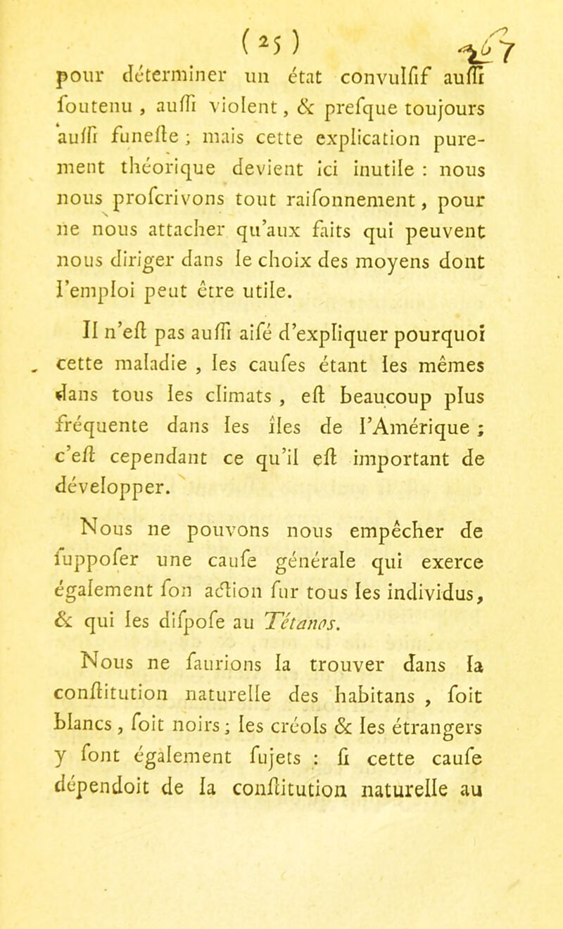 ( ^ 5 ) pour déterminer un état convulfif auffi foutenu , aulTi violent, & prefque toujours auffi funefle ; mais cette explication pure- ment théorique devient ici inutile : nous nous profcrivons tout raifonnement, pour ne nous attacher qu’aux faits qui peuvent nous diriger dans le choix des moyens dont i’emploi peut être utile. II n’efl pas auffi aifé d’expliquer pourquoi , cette maladie , les caufes étant les mêmes dans tous les climats , eft beaucoup plus fréquente dans les îles de l’Amérique ; c’efl cependant ce qu’il eft important de développer. Nous ne pouvons nous empêcher de iuppofer une caufe générale qui exerce également fon aélion fur tous les individus, Sc qui les difpofe au Tétanos. Nous ne faurions la trouver dans la conftitution naturelle des habitans , foit blancs , foit noirs ; les créols & les étrangers y font également fujets : fi cette caufe dépendoit de la conftitution naturelle au