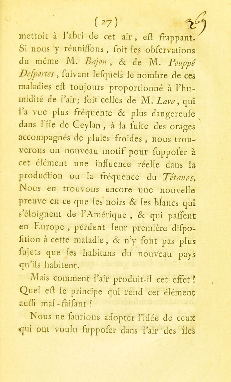 ( 2?) mettoÎÈ ;i l’abri Je cet air , eft frappant. Si nous y réiinifTons , foit les obfervations JU même M. Bajon , Sc Je M. Poiippé Dejportes, fuivant lefqiiels le nombre Je ces malaJies efl toujours proportionné à l’hu- miJité Je l’air; foit celles Je M. Lavo, qui i a vue plus fréquente & plus Jangereufe Jans 1 île Je Ceylan , à la fuite Jes orages accompagnés Je pluies froiJes , nous trou- verons un nouveau motif pour fuppofer à cet élément une influence réelle Jans la proJuélion ou la fréquence Ju Tétanos, Nous en trouvons encore une nouvelle preuve en ce que les’noirs & les blancs qui s’éloignent Je l’Amérique , & qui paflent en Europe , perJent leur première Jifpo- fltion à cette malaJie, &: n’y font pas plus fujets que les habitaiis Ju nouveau pays qu’ils habitent. Alais comment l’air proJuit-il cet effet l Quel efl le principe qui renJ cet élément aulfi mal-faifant ! Nous ne faurions aJoptcr l’iJée Je ceux <jui ont voulu fuppofer Jans l’air Jes îles