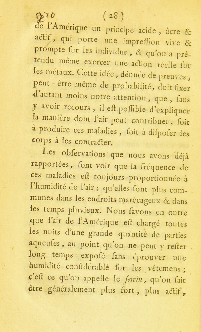 t e I Amérique im principe acide , âcre 8c qui porte une impreffion vive & prompte fur les individus , & qu’on a pré- tendu meme exercer une adion réelle fur ies métaux. Cette idée, dénuée de preuves , peut - être même de probabilité, doit fixer d autant moins notre attention , que , fans y avoir recours , II efi poffible d’expliquer ia manière dont l’air peut contribuer, foit îi produire ces maladies , foit à difpofer les corps à les contrader. Les obfervations que nous avons 'déjà xappoitées, font voir que la fréquence de ces maladies efi toujours proportionnée à i humidité de 1 air ; qu’elles font plus com- munes dans les endroits marécageux Sa dans Jes temps pluvieux. Nous favons en outre que i’air de l’Amérique eft chargé toutes les nuits d une grande quantité de parties aqueufes, au point qu’on ne peut y relier long-temps expofé fans éprouver une humidité confiderablé fur les vêtemens ; C ell ce quoi! appelle le Jerc’in, qu’on fait otre généralement plus fort, plus adif,