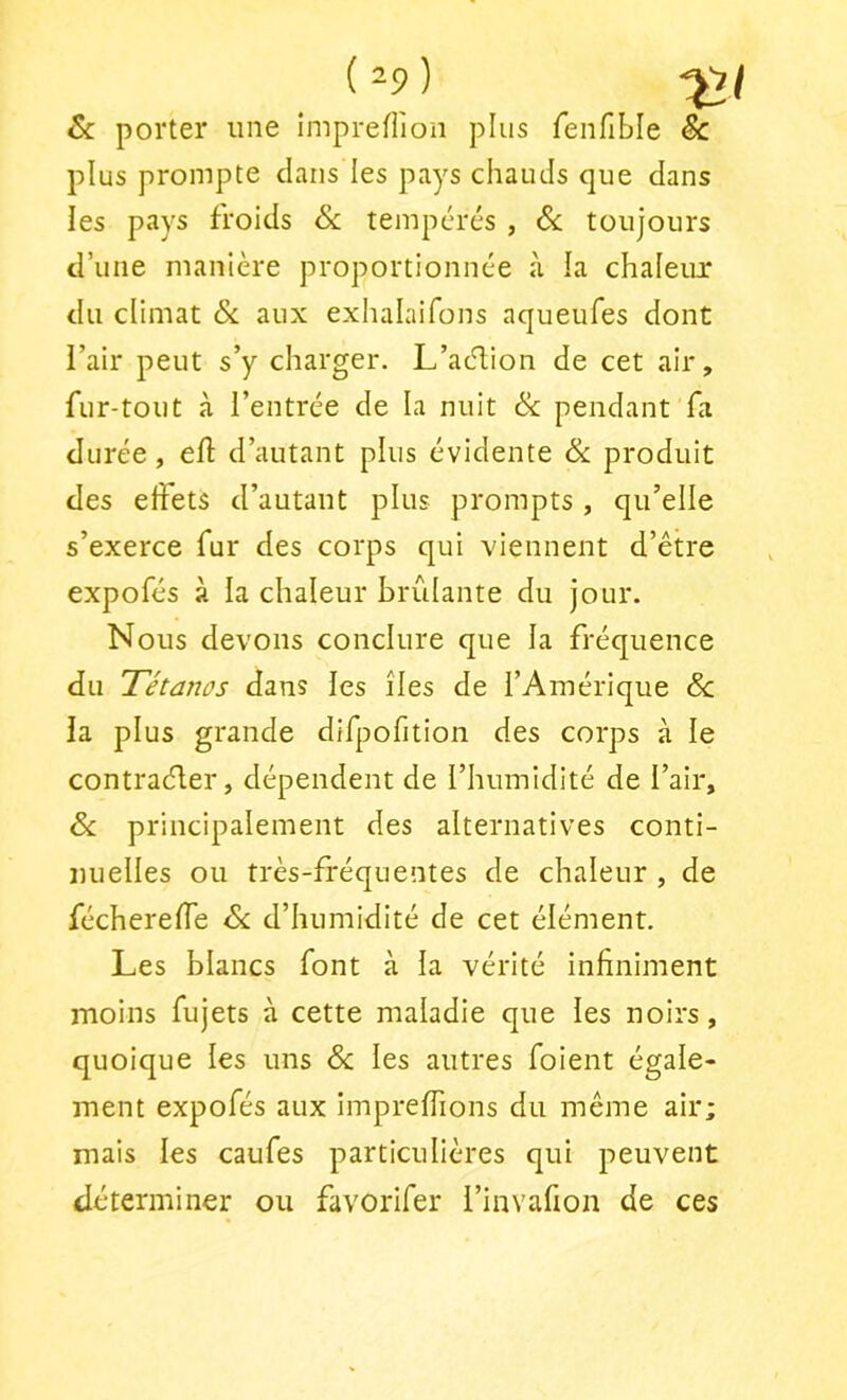 (^9) & porter une imprefiîon plus fenfible & plus prompte dans les pays chauds que dans les pays froids Sc tempérés , Sc toujours d’une manière proportionnée à la chaleur du climat Sc aux exhalaifons aqueufes dont l’air peut s’y charger. L’acT;ion de cet air, fur-tout à l’entrée de la nuit Sc pendant fa durée, eft d’autant plus évidente Sc produit des effets d’autant plus prompts , qu’elle s’exerce fur des corps qui viennent d’être expofés à la chaleur brûlante du jour. Nous devons conclure que la fréquence du Tétanos dans les îles de l’Amérique Sc la plus grande difpofition des corps à le contraéler, dépendent de l’humidité de l’air, Sc principalement des alternatives conti- nuelles ou très-fréquentes de chaleur , de féchereffe Sc d’humidité de cet élément. Les blancs font à la vérité infiniment moins fujets à cette maladie que les noirs, quoique les uns <5c les autres foient égale- ment expofés aux imprelfions du même air; mais les caufes particulières qui peuvent déterminer ou favorifer rinvafion de ces