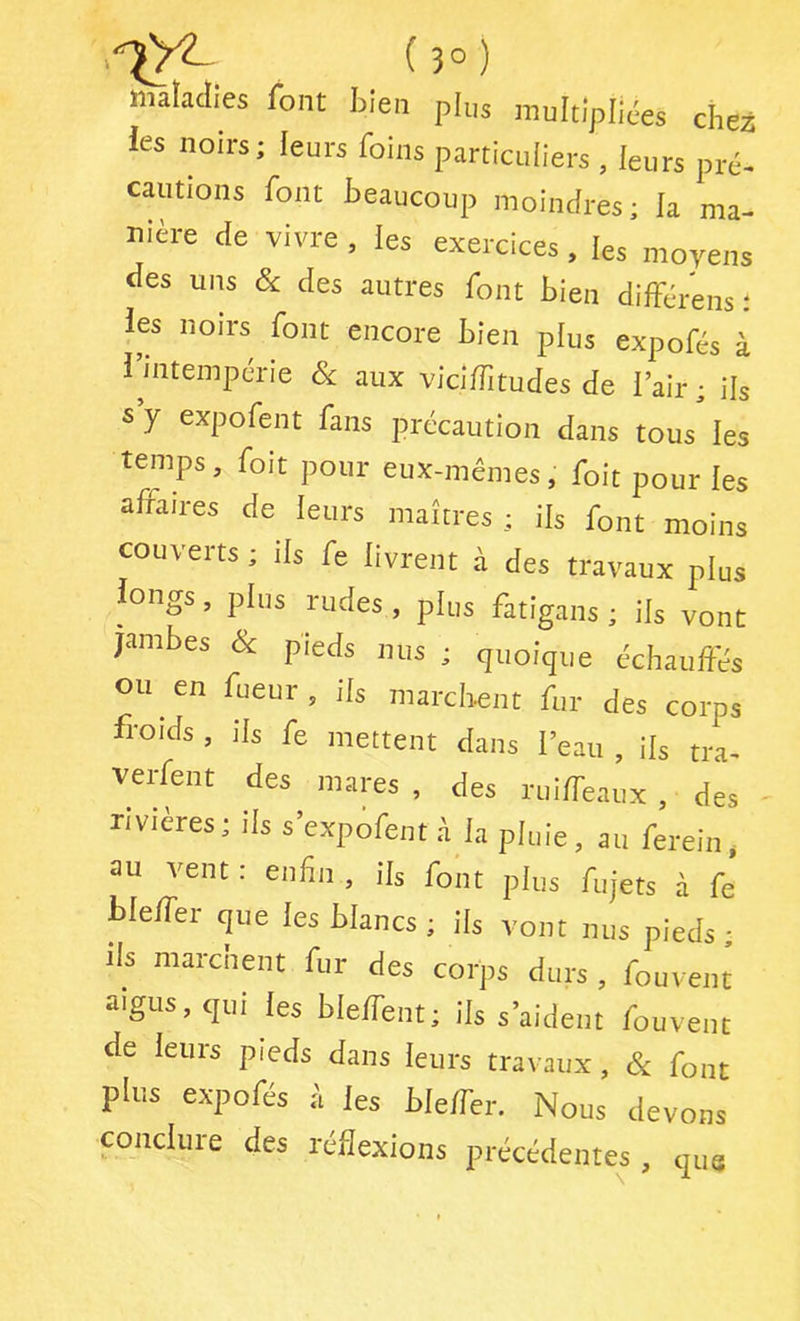 iîiaïaclies font bien plus multipliées chez les noirs; leurs foins particuliers , leurs pré- cautions font beaucoup moindres; la ma- nière de vivre , les exercices, les moyens des uns & des autres font bien dilférens ; les noirs font encore bien plus expofés à l’intempérie & aux vici/Titudes de l’air ; ils s y expofent fans précaution dans tous les temps, foit pour eux-mêmes, foit pour les affaires de leurs maîtres ; ils font moins couverts ; ils fe livrent à des travaux plus longs, plus rudes , plus fatigans ; ils vont jambes Sc pieds nus ; quoique échauffés ou en fueur, ils marchent fur des corps froids , ils fe mettent dans l’eau , ils tra- verfent des mares, des ruiffeaux , des rivières; ils s’expofent à la pluie, au ferein, au vent : enfin , ils font plus fujets à fe bleffer que les blancs ; ils vont nus pieds ; ils marcnent fur des corps durs, fouvent aigus, qui les bleffent; ils s’aident fouvent de leurs pieds dans leurs travaux, c^ font plus expofés è les bleffer. Nous devons conclure des réflexions précédentes , que