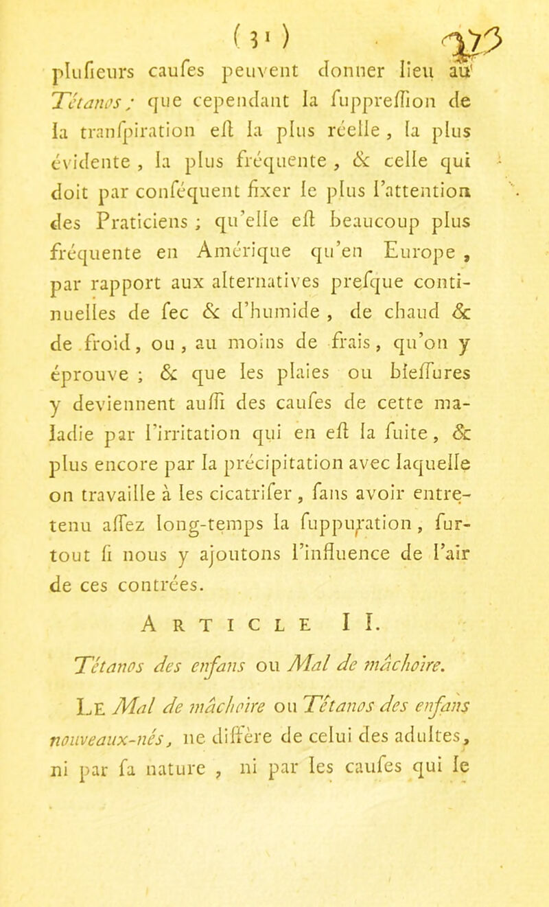 (v) ■ ^ plufieiirs caufes peuvent donner lieu au' Tétanos; que cependant la ruppreïïion de la tranfpiration efl la plus réelle , (a plus évidente , la plus fréquente , ék celle qui - doit par conféquent fixer le plus l’attention des Praticiens ; qu’elle eff beaucoup plus fréquente en Amérique qu’en Europe , par rapport aux alternatives prefque conti- nuelles de fec Si. d’humide , de chaud Sa de froid, ou, au moins de frais, qu’on y éprouve ; Si que les plaies ou bleffures y deviennent auffi des caufes de cette ma- ladie par l’irritation qui en efl la fuite. Si plus encore par la précipitation avec laquelle on travaille à les cicatrifer , fans avoir entre- tenu affez long-temps la fuppuption, fur- tout fi nous y ajoutons l’influence de l’air de ces contrées. Article IÎ. Tétanos des enfans ou Mal de tnachoire. Le Mal de mâchoire ou Tétanos des enfans nouveaux-nés, ne diffère de celui des adultes, ni par fa nature , ni par les caufes qui le