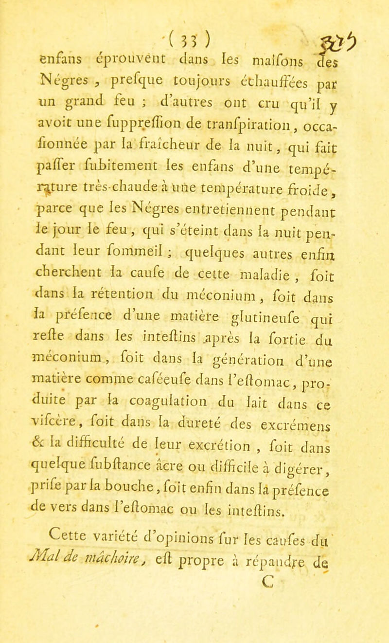 , -(35) ftVÎ) enrans éprouvent clans les nialfons cTes Nègres , prefque toujours cchaufFées par un grand feu ; d’autres ont cru cju’il y avoit une ruppreffion de tranrpiratioii, occa- fionnée par la fraîcheur de la nuit, qui fait pafler fubitement les enfans d’une tempé- rature très-chaude à une température froide , parce que les Nègres entretiennent pendant le jour le feu, qui s’éteint dans la nuit pen- dant leur fommeil ; quelques autres enfin cherchent la caufe de cette maladie , foit dans la rétention du méconium, foit dans la préfence d’une matière glutineufe qui refie dans les intefiins .après la fortie du méconium, foit dans la génération d’une matière comme caféeufe dans l’efiomac, pro- duite par la coagulation du lait dans ce vifcère, foit dans la dureté des excrémens Si la difficulté de leur excrétion , foit dans quelque fubfiance acre ou difficile à digérer, piife par la bouche, foit enfin dans la préfence de vers dans 1 efiomac ou les intefiins. Cette vaiiete d opinions lur les caufes du JVlal de mâchoire, efi propre à répandj'e de C