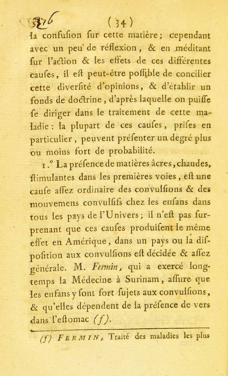 {a confufion fur cette matière; cependant avec un peu de réflexion, ôc. en méditant fur l’aélion & les effets de ces différentes caufes, il eft peut-être poffible de concilier cette diverfité d’opinions, & d’établir un fonds de doéfrine, d’après laquelle on puiffe fe diriger dans le traitement de cette ma- ladie : la plupart de ces caufes, prifes en particulier , peuvent préfenter un. degré plus ou moins fort de probabilité. ILa préfence de matières âcres, chaudes, flimulantes dans les premières voies, eft une caufe affez ordinaire des convulflons & des mouvemens convulfifs chez les enfans dans tous les pays de l’Univers; il n’eft pas fur- prenant que ces caufes produifent le même effet en Amérique, dans un pays ou la dif- pofition aux convulflons eft décidée & affez générale. M. Fennin, qui a exercé long* temps la Médecine à Surinam, afliire que les enfans y font fort fujets aux convulflons, & qu’elles dépendent de la préfence de vers dans l’eftomac (f). fERMiN, Traité des maladies les plus