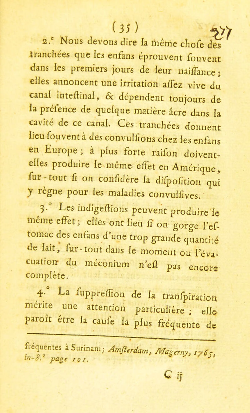 2.' Nous devons dire la meme cliofe des tranchées que les enfans éprouvent fouvent dans les premiers jours de leur iiai/Tance ; elles annoncent une irritation a/Tez vive du canal inteftinal, 6c dépendent toujours de ia préfence de quelque matière âcre dans la cavité de ce canal. Ces tranchées donnent lieu fouvent à des convulfioHs chez les enfans en Europe; à plus forte raifon doivent- elles produire le même effet en Amérique, fur-tout fi on confidère la difpofition qui y règne pour les maladies convulfives. Les mdigeflions peuvent produire le même effet; elles ont lieu fi on gorge l’ef- tomac des enfans d’une trop grande quantité de lait, fur-tout dans le moment ou i’éva- cuatiorr du méconium n’efl pas encore complète. 4-° La ilippreffion de la tranfpiration mente ^une attention particulière ; elle paroit etre la caufe la plus fréquente de fréquentes à Surinam; Amjî.rdam, Ma^erny, in-8, page tôt, ^ G ij