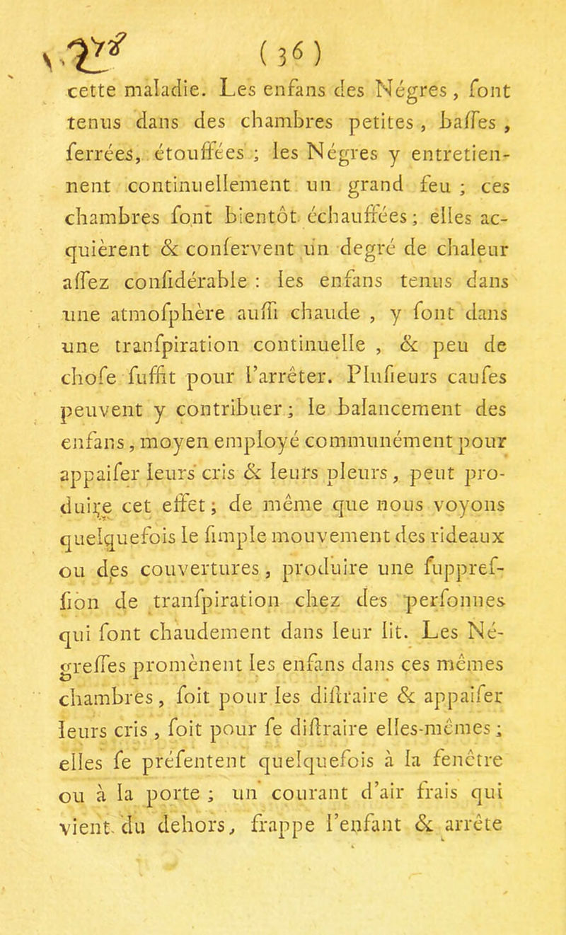 rX!f (3M cette maladie. Les enfans des Nègres, font tenus dans des chambres petites , ha/fes , ferrées, étouffées ; les Nègres y entretien- nent continuellement un grand feu ; ces chambres font bientôt, échauffées ; elles ac- quièrent &: conlervent un degré de chaleur affez confidérable : les enfans tenus dans une atmofphère auffi chaude , y font dans une tranfpiration continuelle , &; peu de chofe fuffit pour l’arrêter. Plufieurs eaufes peuvent y contribuer ; le balancement des enfans, moyen employé communément pour appaifer leurs cris &: leurs pleurs, peut pro- duii;e cet effet; de même que nous voyons quelquefois le fimple mouvement des rideaux ou dps couvertures, produire une fuppref- fion de tranfpiration chez des 'perfonnes qui font chaudement dans leur lit. Les Né- greffes promènent les enfans dans ces mêmes chambres, foit pour les dillraire & appaifer leurs cris , foit pour fe diflraire elles-mêmes ; elles fe préfentent quelquefois à la fenêtre ou à la porte ; un courant d’air frais qui vient, du dehors, frappe l’enfant arrête