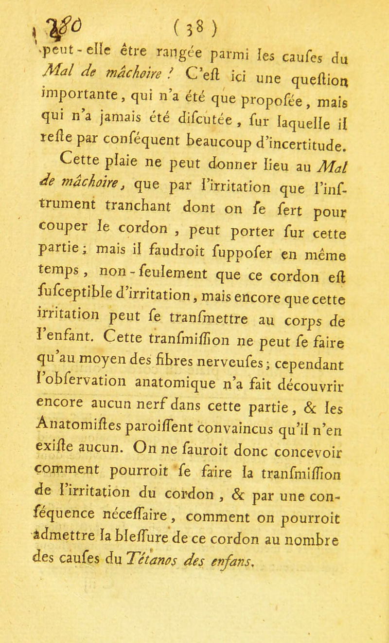 '.peut - elle être rangée parmi les caufes du M^l de mâchoire ! Cell ici une quellioti importante, qui n’a été que propofée , mais qui na jamais été difcutée, fur laquelle il relie par conféquent beaucoup d’incertitude. Cette plaie ne peut donner lieu au Mal mâchoire, que par i’irritation que l’inf- trument tranchant dont on fe fert pour couper le cordon , peut porter fur cette partiel mais il faudroit fuppofer en meme temps , non - feulement que ce cordon ell fufceptible d irritation, mais encore que cette irritation peut fe tranfmettre au corps de i enfant. Cette tranfmilîion ne peut fe faire qu au moyen des libres nerveufes; cependant i’obfervation anatomique n’a fait découvrir encore aucun nerf dans cette partie, les AnatomiHes paroilfent convaincus qu’il n’en exilîe aucun. On ne fauroit donc concevoir comment pourroit fe faire la tranfmilTion de I irritation du cordon , & par une con- fequence necelfaire, comment on pourroit Admettre la blelfure de ce cordon au nombre des caufes du Tétanos des enjans.