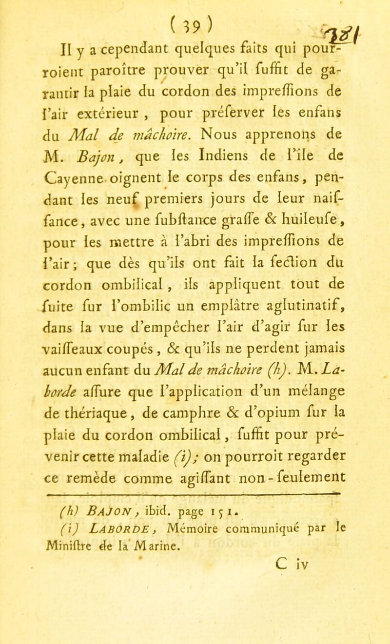 II y a cependant quelques faits qui pour- roient paroître prouver qu’il fuffit de ga- rantir la plaie du cordon des imprefïïons de i’air extérieur , pour préferver les enfans du Mal de mâchoire. Nous apprenons de M. Bajon, que les Indiens de l’île de Cayenne oignent le corps des enfans, pen- dant les neuf premiers jours de leur naif- fance, avec une fubftance gralTe & huileufe, pour les mettre à l’abri des imprelTions de l’air; que dès qu’ils ont fait la feclion du cordon ombilical , ils appliquent tout de fuite fur l’ombilic un emplâtre agiutinatif, dans la vue d’empécher l’air d’agir fur les vaifleaux coupés , & qu’ils ne perdent jamais aucun enfant du Mal de mâchoire (h). M. La- horde alTure que l’application d’un mélange de thériaque, de camphre & d’opium fur la plaie du cordon ombilical, fuffit pour pré- venir cette maladie (ï); on pourroit regarder ce remède comme agiffiant non - feulement (h) Bajon , ibid. page 151- (i) Laborde , Mémoire communiqué par le Miniflre de la Marine. C iv