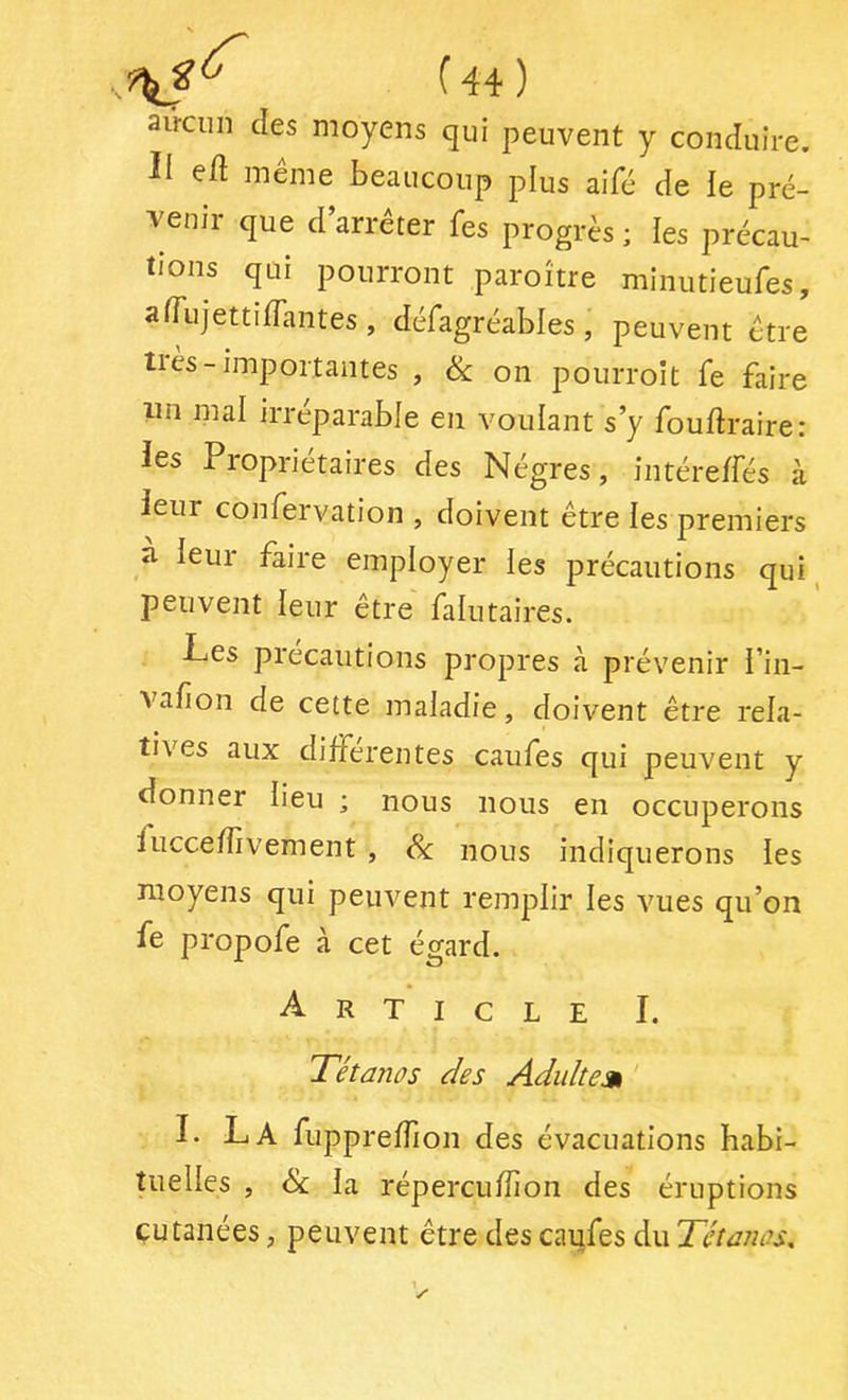 aiVciin des moyens qui peuvent y conduire. II ed même beaucoup plus aifé de le pré- venir que d’arrêter fes progrès ; les précau- tions qui pourront paroître minutieufes, afTujettiiïantes, défagréables, peuvent être tiès-importantes , ik on pourroit fe faire lin mal irréparable en voulant s’y fouftraire: les Propriétaires des Nègres, intéreffés à leur confervation , doivent être les premiers à. leur faire employer les précautions qui ^ peuvent leur être falutaires. Les précautions propres à prévenir l’in- valion de cette maladie, doivent être rela- tives aux differentes caufes qui peuvent y donner lieu ; nous nous en occuperons f uccefîivement , Sc nous indiquerons les moyens qui peuvent remplir les vues qu’on fe propofe à cet égard. Article I. Tétanos des Adiiltem I. La fupprefTion des évacuations habi- tuelles , ék la répercufîîon des éruptions cutanées, peuvent être des caufes du Tétanos,