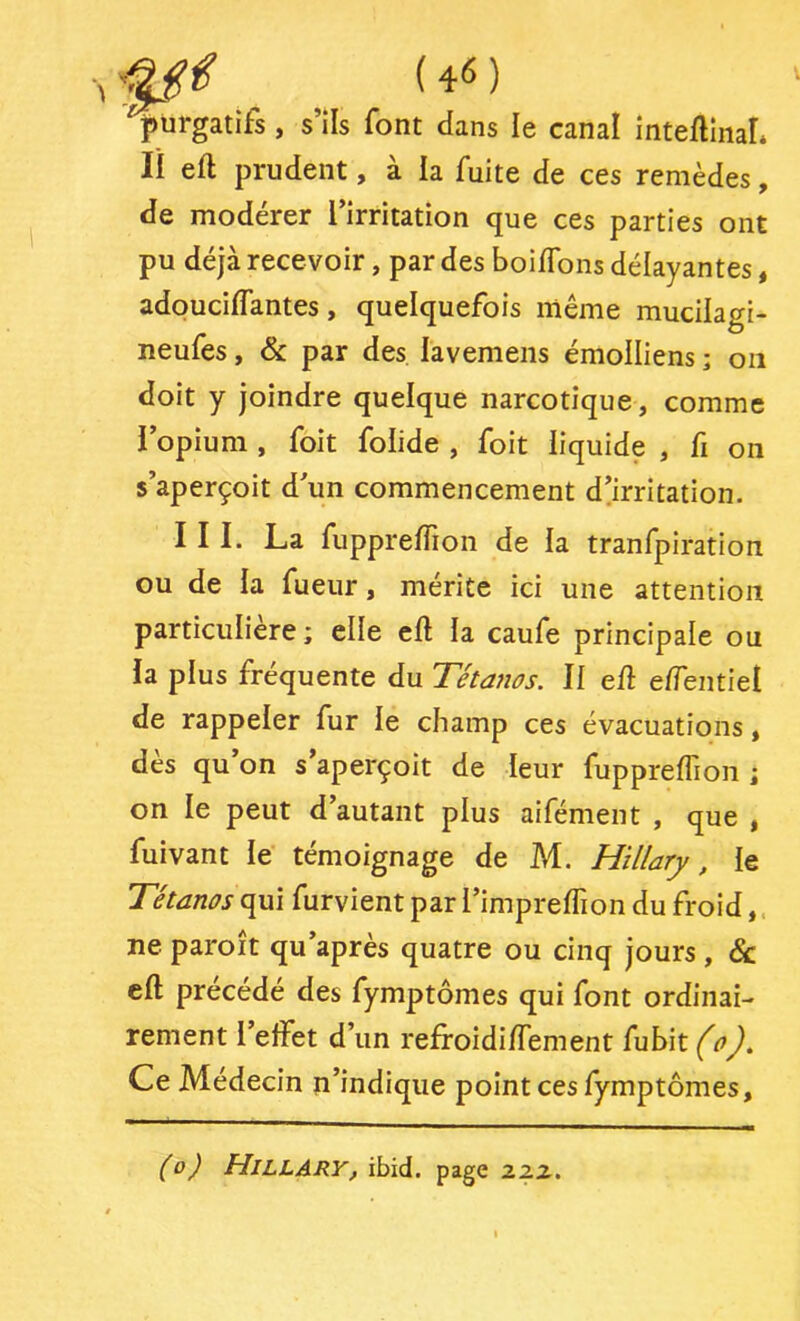 purgatifs, s’ils font dans le canal inteilinaL Il eft prudent, à la fuite de ces remèdes, de modérer l’irritation que ces parties ont pu déjà recevoir, par des boi/Tons délayantes, adouciffantes, quelquefois même mucilagi- neufes, & par des lavenieiis émolliens ; 011 doit y joindre quelque narcotique, comme l’opium , foit folide , foit liquide , fi on s’aperçoit d’un commencement d’irritation. III. La fupprelTion de la tranfpiration ou de la Tueur, mérite ici une attention particulière; elle eft la caufe principale ou la plus fréquente du Tétanos. Il eft eftentiel de rappeler fur le champ ces évacuations, dès qu’on s’aperçoit de leur fuppreflion ; on le peut d’autant plus aifément , que , fuivant le témoignage de M. Hillary, le Tétanos qui furvient par l’impreflion du froid ne paroit qu’après quatre ou cinq jours , & eft précédé des fymptômes qui font ordinai- rement l’effet d’un reffoidiftement fubit (0), Ce Médecin n’indique point ces fymptômes. (0) Hillary, ibid. page 2.zz.