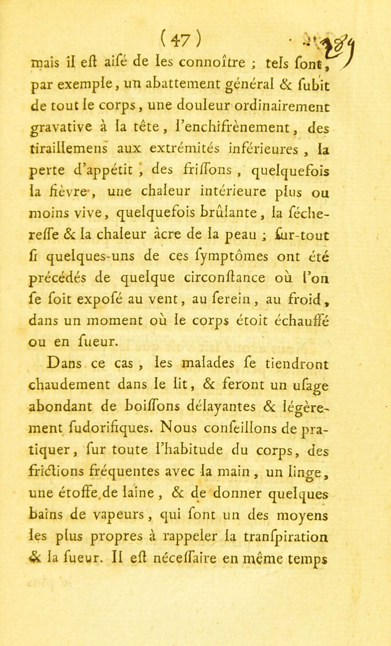 mais il efl aifé de les connoitre ; tels font, / par exemple, un abattement général & fubit de tout le corps, une douleur ordinairement gravative à la tête, l’enchifrènement, des tiraillemens aux extrémités inférieures , la perte d’appétit i des fri/Tons , quelquefois la fèvre-, une chaleur intérieure plus ou moins vive, quelquefois brûlante, la fédie- reffe ôc la chaleur âcre de la peau ; fur-tout fi quelques-uns de ces fymptômes ont été précédés de quelque circonftance où l’on fe foit expofé au vent, au ferein , au froid, dans un moment où le corps étoit échaulfé ou en fueur. Dans ce cas , les malades fe tiendront chaudement dans le lit, 6c feront un ufage abondant de boi/Tons délayantes 6c légère- ment fudorifiques. Nous confeillons de pra- tiquer, fur toute l’habitude du corps, des friélions fréquentes avec la main , un linge, une étolFe.de laine , 6c de donner quelques bains de vapeurs, qui font un des moyens les plus propres à rappeler la tranfpiration & la fueur. Il ell nécelTaire en même temps