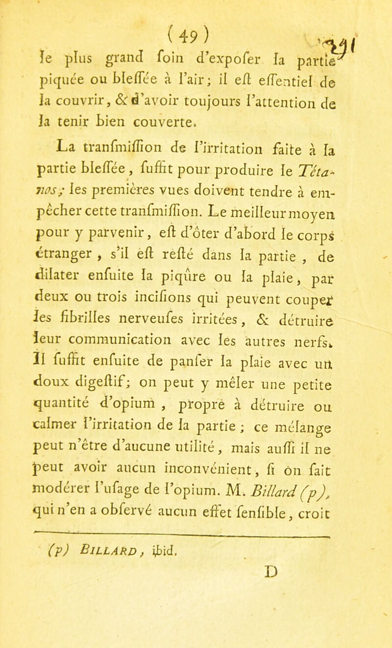 îe plus grand foin d’expofer la partie^ piquée ou bleiïee à l’air; il e/l e/Tentief de ia couvrir, &d’avoir toujours l’attention de la tenir Lien couverte. La tranfmi/Tion de l’irritation faite à la partie Lle/Tée, fiÆt pour produire le Téta- ms; les premières vues doivent tendre à em- pêcher cette tranfmi/Tion. Le meilleur moyen pour y parvenir, e/l d’ôter d’abord le corps étranger , s’il e/l re/lé dans la partie , de dilater enfuite la piqûre ou la plaie, par deux ou trois inci/ions qui peuvent coupejf Jes fibrilles nerveufes irritées, & détruire leur communication avec les autres nerfs. Il fuffit enfuite de panfer la plaie avec un doux dige/lif; on peut y mêler une petite quantité d’opium , propré à détruire ou calmer l’irritation de /a partie ; ce mélange peut n’être d’aucune utilité, mais au/Ti il ne peut avoir aucun inconvénient, fi ôn fait modérer l’ufage de l’opium. M. Billard (p qui n’en a obfervé aucun effet fen/ible, croit (p) Billard, fbid. D