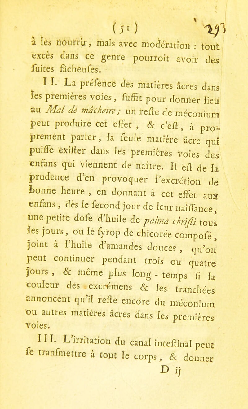 a les noiirrii*, mais avec modération : tout excès dans ce genre pourroit avoir des fuites fâcheufes. I I. La préfence des matières âcres dans îes premières voies, fuffit pour donner lieu au Mal de mâchoire; un re/îe de méconium peut produire cet effet , & c’efî, ü pro- premênt parler, la feule matière âcre qui pui/fe exifter dans ies premières voies des enfans qui viennent de naître. II eft de la prudence d’en provoquer l’excrétion de bonne heure , en donnant à cet effet aux enffns , dès le fécond jour de leur naiffance, une petite dofe d huile de palmà chrijli tous îes jours, ou le fyrop de chicorée compofé, joint a I huile d amandes douces , qu’oii peut continuer pendant trois ou quatre jours , Sc même plus long - temps fi h couleur des excrémens & les tranchées annoncent qu’il relie encore du méconium ou autres matières âcres dans les premières voies. H I. L irritation du canal inteflinal peut fe tranfmettre à tout le corps, & donner D i|