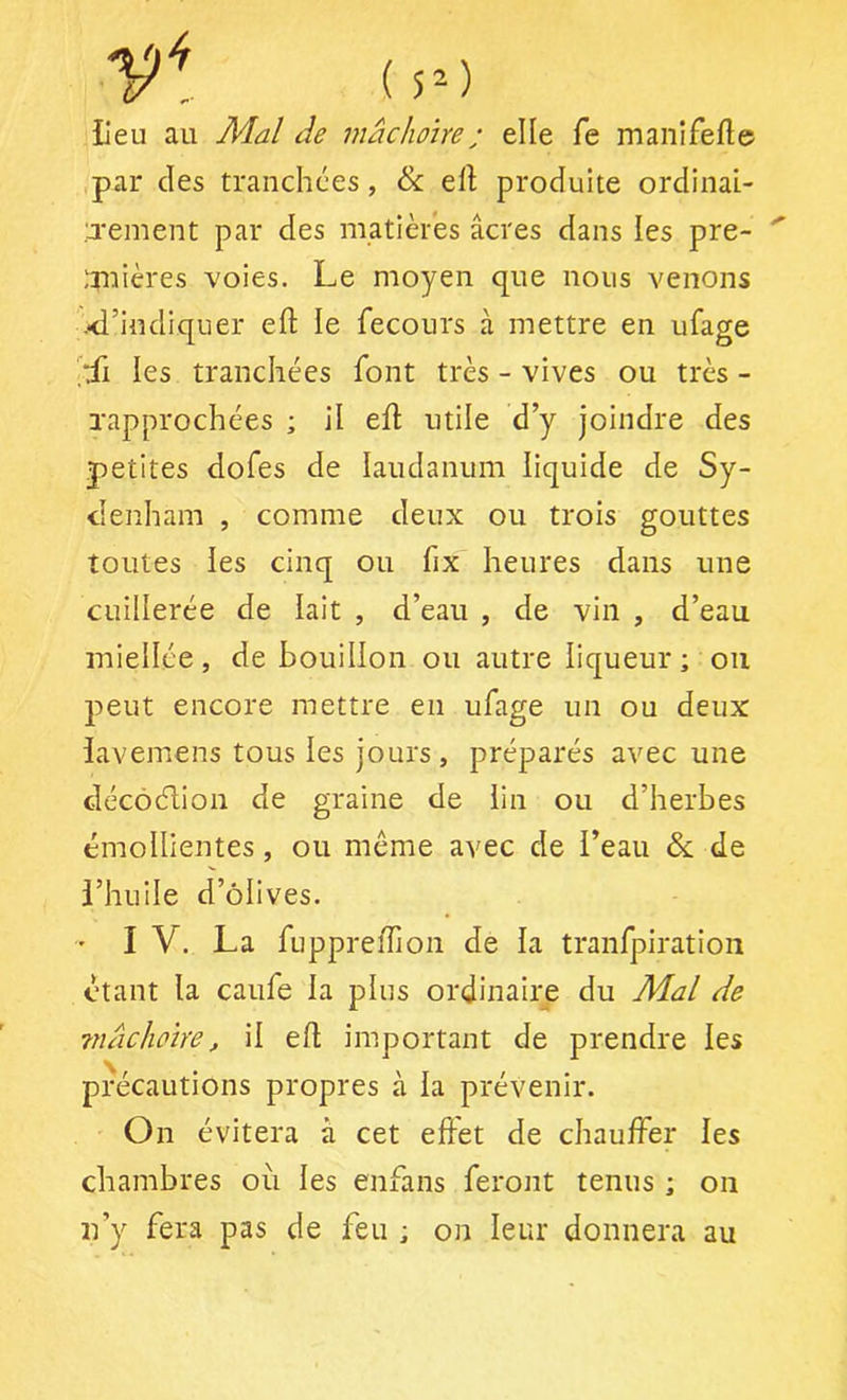 ( 5’-) lieu au Mal de mâchoire ; elle fe manifefle par des tranchées, & ell produite ordinai- rement par des matières âcres dans les pre- ;mières voies. Le moyen que nous venons ■<l’indiquer eft le fecours à mettre en ufage ['fl les tranchées font très - vives ou très - rapprochées ; il efl: utile d y joindre des petites dofes de laudanum liquide de Sy- denham , comme deux ou trois gouttes toutes les cinq ou fix heures dans une cuillerée de lait , d’eau , de vin , d’eau miellée, de bouillon ou autre liqueur ; ou peut encore mettre en ufage un ou deux iaveniens tous les jours , préparés avec une clécôélion de graine de lin ou d’herbes émollientes, ou même avec de l’eau & de l’huile d’ôlives. ' I V. La fupprefTion de la tranfpiration étant la caufe la plus ordinaire du Mal de 7nâchoïre, il efl important de prendre les précautions propres à la prévenir. On évitera à cet effet de chauffer les chambres où les enfans feront tenus ; ou n’y fera pas de feu ; on leur donnera au