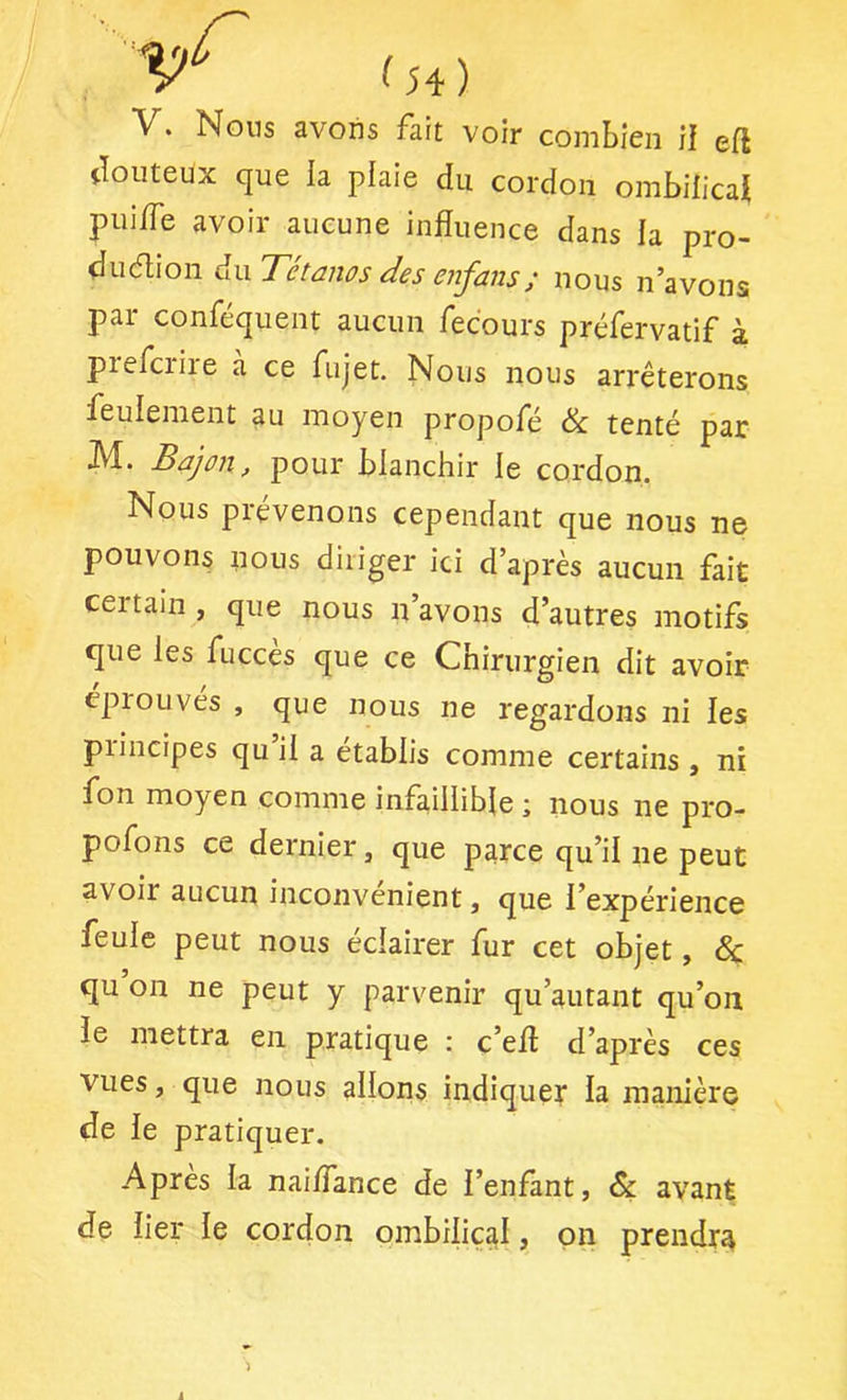 V. Nous avons fait voir combien il efl douteux que la plaie du cordon ombilicaü pui/Te avoir aucune influence dans la pro- diidlion àwTétanos des enfans ; nous n’avons pai confequent aucun fecours préfervatif à prefcriie a ce fujet. Nous nous arrêterons feulement au moyen propofé ik. tenté par M. Bdjon, pour blanchir le cordon. Nous prévenons cependant que nous ne pouvons nous diriger ici d’après aucun fait certain, que nous n’avons d’autres motifs que les fuccès que ce Chirurgien dit avoir éprouvés , que nous ne regardons ni les principes qu il a établis comme certains , ni fon moyen comme infaillible j nous ne pro- pofons ce dernier, que parce qu’il ne peut avoir aucun inconvénient, que l’expérience feule peut nous éclairer fur cet objet, 5c qu on ne peut y parvenir qu’autant qu’on le mettra en pratique : c’efl d’après ces vues, que nous allons indiquer la manière de le pratiquer. Apres la naiffance de l’enfant, & avant de lier le cordon ombilical, on prendra