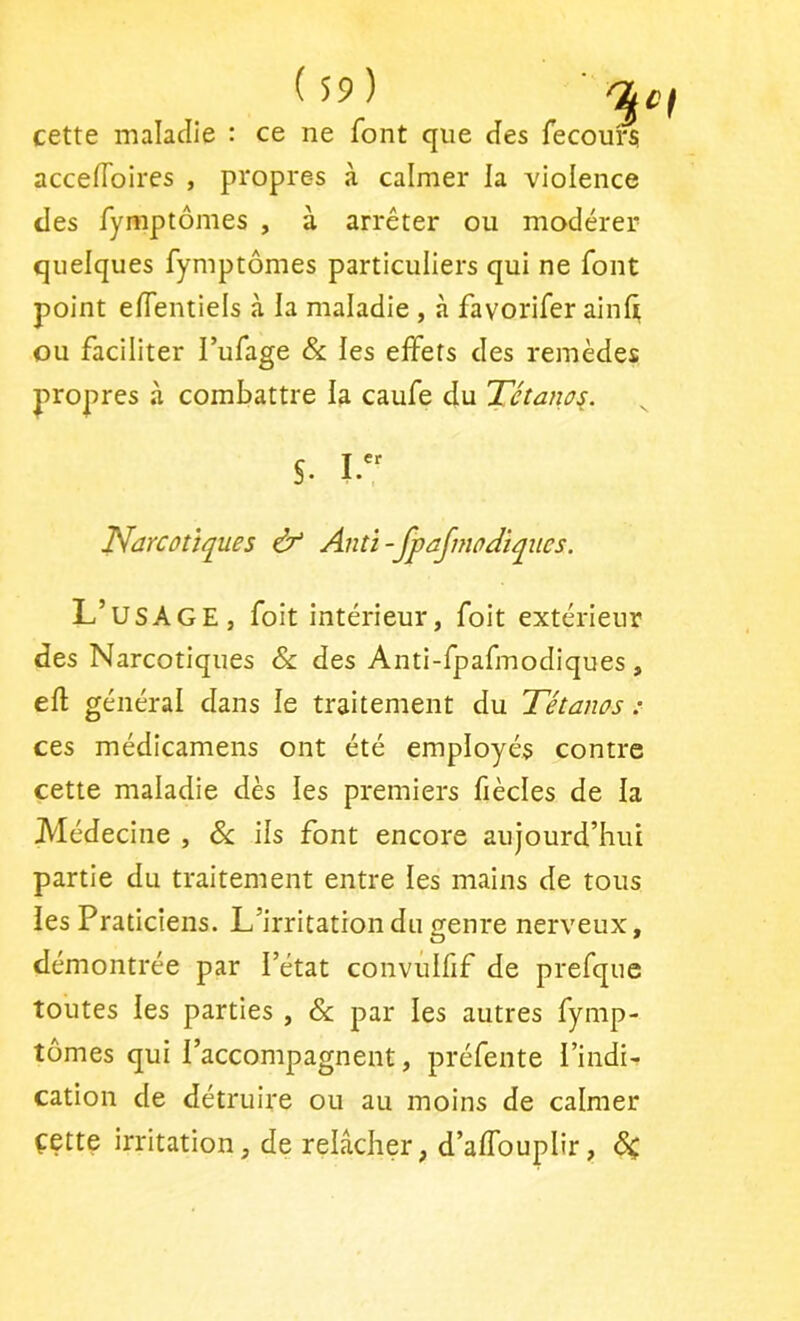 cette maladie : ce ne font que des fecoui'Si accefloires , propres à calmer la violence des fymptômes , à arrêter ou modérer quelques fymptômes particuliers qui ne font point eflentiels à la maladie , à favorifer ainli ou faciliter l’ufage & les effets des remèdes propres à combattre la caufe du Tétano^. S. T^arcoùqües & Anti-fpajmodiqiics. L’usage, foit intérieur, foit extérieur des Narcotiques & des Anti-fpafmodiques , ed; général dans le traitement du Tétanos : ces médicamens ont été employés contre cette maladie dès les premiers fiècles de la Médecine , ôc ils font encore aujourd’hui partie du traitement entre les mains de tous les Praticîens. L’irritation du genre nerveux, démontrée par l’état convîilfif de prefque toutes les parties , & par les autres fymp- tômes qui l’accompagnent, préfente l’indi- cation de détruire ou au moins de calmer çette irritation, de relâcher, d’alfouplir, ÔC