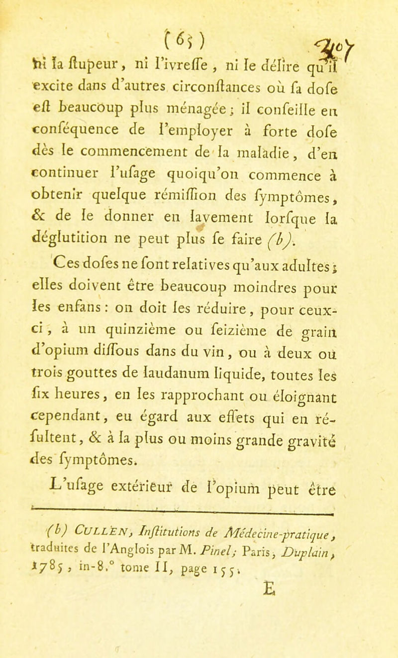 Viî la ftupeur, ni TivrefTe , ni le délire quiï' excite dans d’autres circondances où fa dofe ed beaucoup plus ménagée; il confeille eu conféquence de l’employer à forte dofe dès le commencement de'la maladie, d’en continuer l’ufage quoiqu’on commence à obtenir quelque rémidion des fymptômes, Sc de le donner en lavement lorfque la déglutition ne peut plus fe faire ). 'Ces dofes ne font relatives qu’aux adultes j elles doivent être beaucoup moindres pour les enfans : on doit les réduire, pour ceux- ci , à un quinzième ou feizième de grain d’opium didbus dans du vin, ou à deux ou trois gouttes de laudanum liquide, toutes les fix heures, en les rapprochant ou éloignant cependant, eu égard aux effets qui en ré- fultent, & à la plus ou moins grande gravité des fymptômes. L ufage extérieur de l’opium peut être (b) CuLLEN) Infèitutiorts de Â^édecine-prutiquef traduites de l’Anglois parM. Pinel; Paris, Duplain^ 1785, in-8,° tome II, pageijj-. E