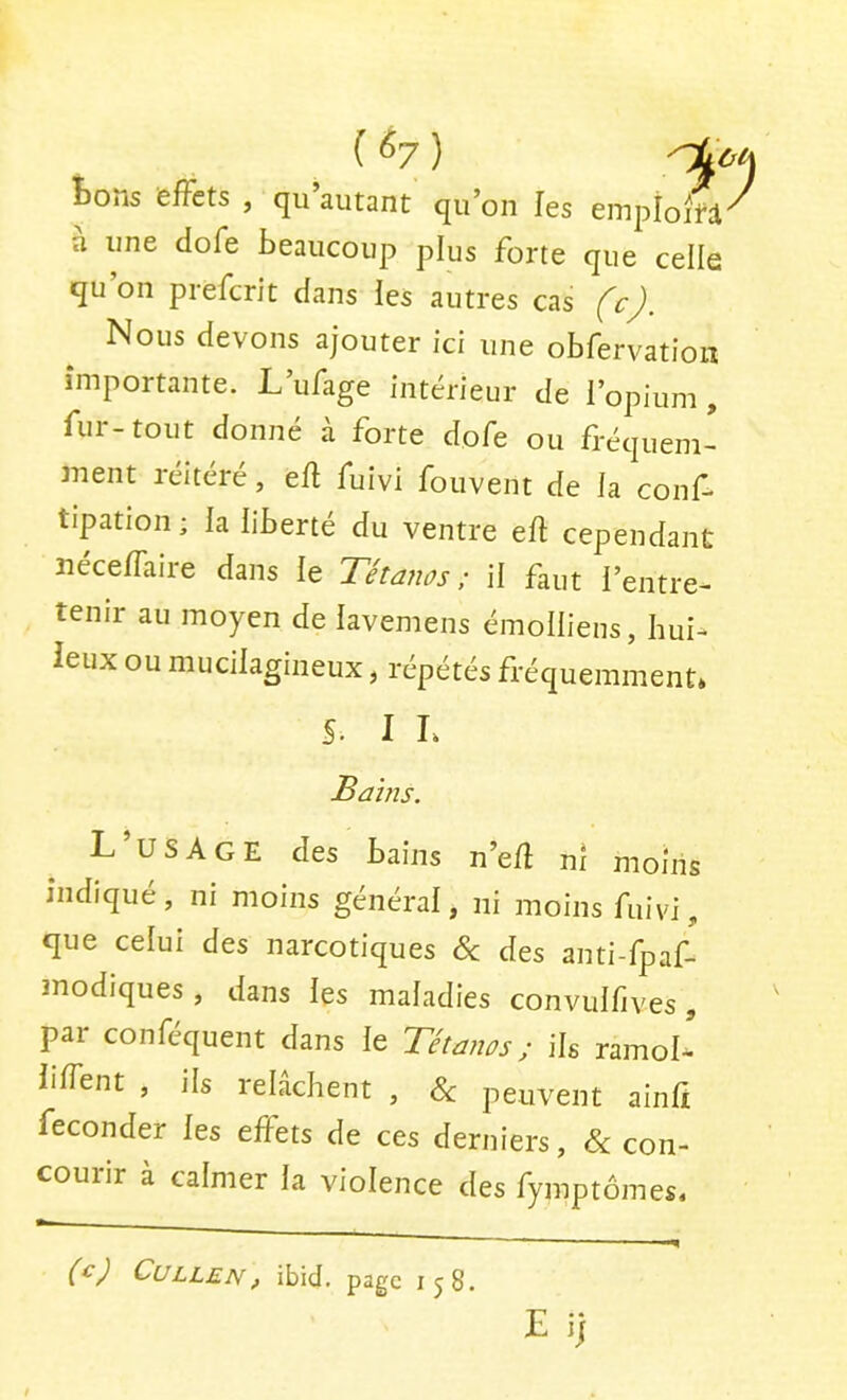 Boîis effets , qii autant qu’on les einploifi a une dofe beaucoup plus forte que celle qu’on prefcrit dans ies autres cas (c). Nous devons ajouter ici une obfervation importante. L’ufage intérieur de l’opium , fur-tout donné à forte dofe ou fréquem- ment réitéré, efl fuivi fouvent de la coiif- tipation ; la liberté du ventre eft cependant îiéceffaire dans le Tétanos; il faut l’entre- tenir au moyen de lavemens émolliens, hui- ieux ou mucilagineux, répétés fréquemment* S. 1 L Bains. L’usAge des bains n’e/l nî moins indiqué , ni moins général, ni moins fuivi, que celui des narcotiques 6c des anti-fpaf- modiques, dans les maladies convulfives, par conféquent dans le Tétanos ; ils ramol^ liffent , ils relâchent , 6c peuvent ainfi féconder les effets de ces derniers, 6c con- courir à calmer la violence des fymptômes. (^) ^tJLLEN^ ibid. page 158. E i}