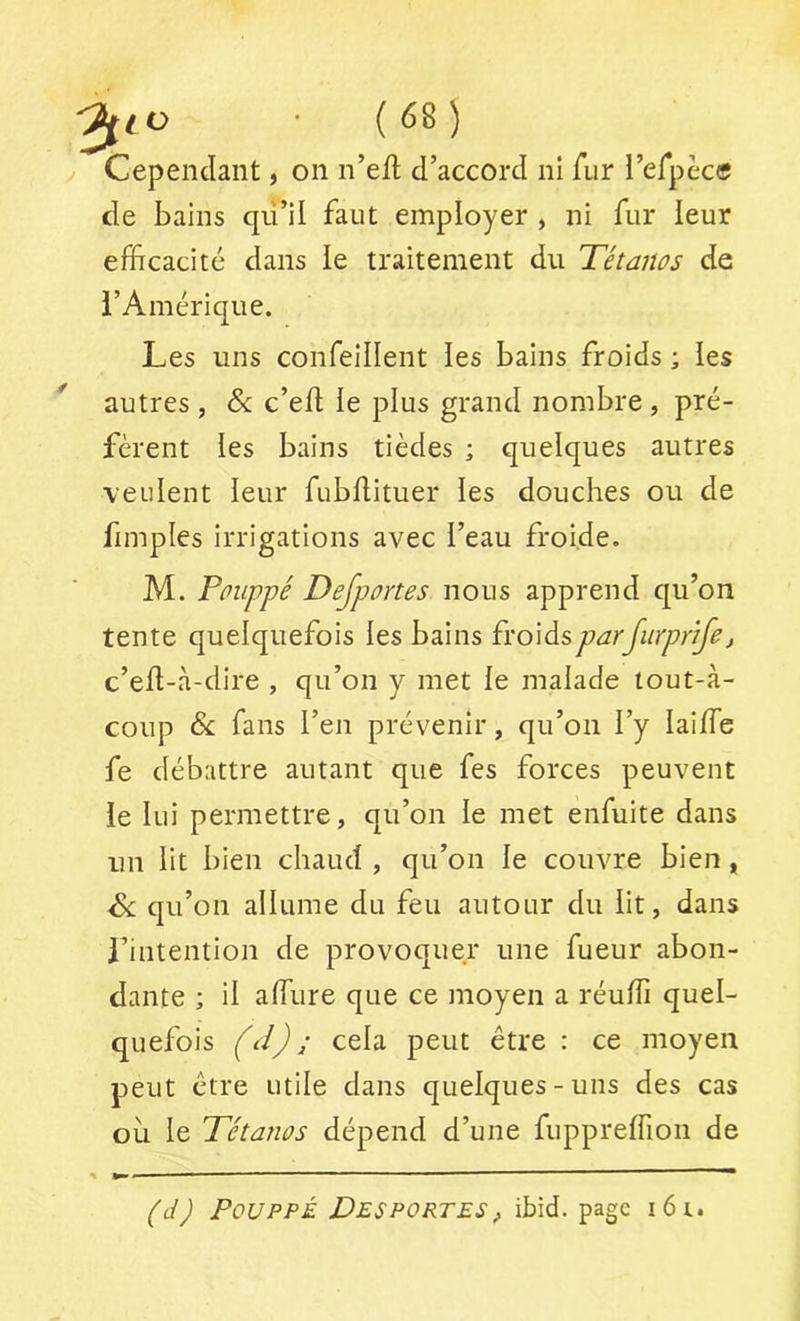 Cependant, on n’eft d’accord nî fur l’erpec® de bains qii’il faut employer , ni fur leur efficacité dans le traitement du Tétanos de i’Amérique. Les uns confeillent les bains froids ; les * autres , &: c’ed le plus grand nombre , pré- fèrent les bains tièdes ; quelques autres veulent leur fubdituer les douches ou de fimples irrigations avec l’eau froide. M. Poiippé Dejportes nous apprend qu’on tente quelquefois les bains £vo\àsparfiirprifej c’eü-à-dire , qu’on y met le malade tout-à- coup & fans l’en prévenir, qu’on l’y laiffie fe débattre autant que fes forces peuvent le lui permettre, qu’on le met enfuite dans un lit bien chaud , qu’on le couvre bien , & qu’on allume du feu autour du lit, dans rintention de provoquer une fueur abon- dante ; il affiure que ce moyen a réuffi quel- quefois (d) ; cela peut être : ce moyen peut être utile dans quelques-uns des cas où le Tétanos dépend d’une fiippreffion de (d) PouppÉ Desportes, ibid. page i6i.