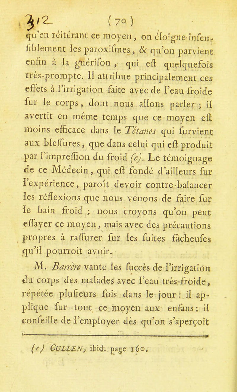 qu’en réitérant ce moyen , on éloigne infenr fiblement les paroxifmes, & qu’on parvient enfin a la giiérifon , qui eft quelquefois ti es-prompte. H attribue principalement ces effets à l’irrigation faite avec de l’eau froide fur le corps, dont nous allons parler ; il avertit en même temps que ce moyen efl moins efficace dans le Tétanos qui furvient aux bleffures, que dans celui qui eff produit par I impreffion du froid (e). Le témoignage de ce Médecin, qui efl fondé d’ailleurs fur l’expérience, paroît devoir contre-balancer les réflexions que nous venons de faire fur le bain froid ; nous croyons qu’on peut effayer ce moyen, mais avec des précautions _ propres à raflurer fur les fuites fâcheufes qu’il pourroit avoir. M, Barrere vante les fuccès de l’irrigation du corps des malades avec i’eau très-froide, répétée plufieurs fois dans le jour : il ap- jîlique fur-tout ce moyen aux enfans; il confeille de l’employer dès qu’on s’aperçoit CULLf.N, ibid. page 160,