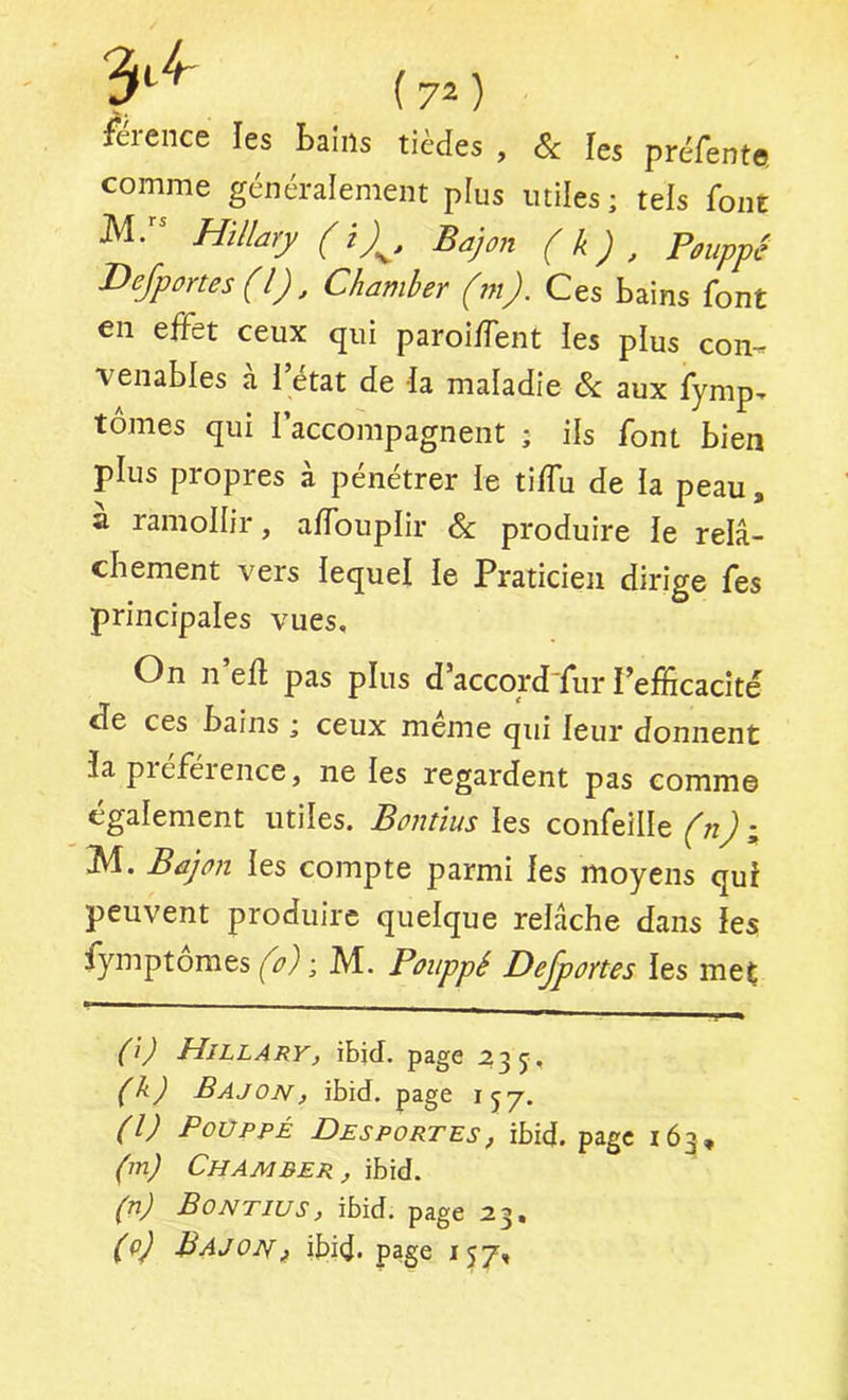 ( 7^ ) férence les Laiiis tièdes , & îes préfentes comme généralement plus miles; tels font Hillary (i)^, Bajon (k) , Poupyê Vefportes (l), Chamber (m). Ces bains font en effet ceux qui paroiffent les plus con- venables a I état de la maladie & aux fymp-r tomes qui l’accompagnent ; ils font bien plus propres à pénétrer le tiffu de la peau, a ramollir, affouplir & produire le relâ- cliement vers lequel le Praticien dirige fes principales vues. On n’efl pas plus d’accord'fur l’efficacité cle ces bains ; ceux meme qui leur donnent îa piefeience, ne les regardent pas comme également utiles. Bontïus les confeille (n) ; M. Bûjon les compte parmi les moyens qui peuvent produire quelque relâche dans les iymptomes (o) -, M. Poiippé Dejportes les met (i) Hillary, ibjcf. page :?3 5, (k) Bajon, ibid. page 157. (l) PouppÉ Desportes, ibid. page 163, (m) Chamber, ibid. (n) Bontïus, ibid. page 23. (q) Bajonf ibid* page 157,