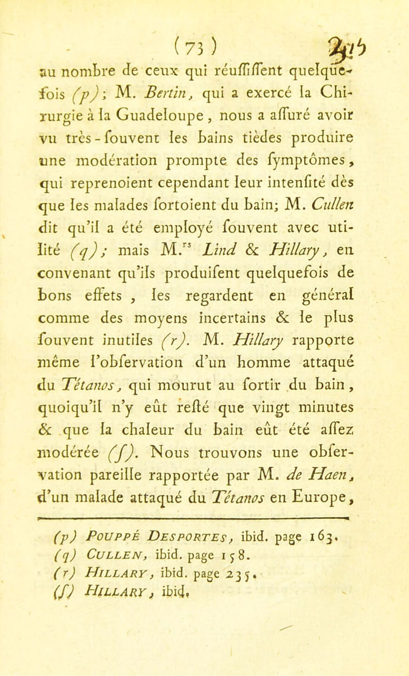 au nombre de ceux qui réufîîfTent quelque-» fois (p)', M. Benïn, qui a exercé la Chi- rurgie à la Guadeloupe , nous a afiuré avoir vu très - fouVeni: les bains tièdes produire ime modération prompte des fymptômes, qui reprenoient cependant leur intenfité dès que les malades fortoient du bain; M. Ciilkit dit qu’il a été employé fouvent avec uti- lité (q) ; mais M.” Lînd & Hillary, en convenant qu’ils produifent quelquefois de bons effets , les regardent en général comme des moyens incertains &: le plus fouvent inutiles (r). M. Hillary rapporte même l’obfervation d’un homme attaqué du Tétanos, qui mourut au fortir du bain, quoiqu’il n’y eût refté que vingt minutes & que la chaleur du bain eût été affez modérée (f). Nous trouvons une obfer- vation pareille rapportée par M. de Haen, d’un malade attaqué du Tétanos en Europe, (p) PouppÉ Desportes, ibid. page 163, (q) CuLLEN, ibid. page ij8. (r) Hillary, ibid. page 235* (fj Hillary i ibicl,