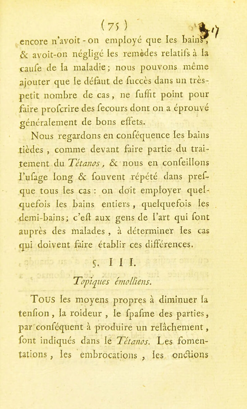 encore n’avoit - on employ & avoit-on négligé les remèdes relatifs à la caufe de la maladie; nous pouvons même ajouter que le défaut de fuccès dans un très- petit nombre de cas, ne fufïlt point pour faire proferire des fecours dont on a éprouvé généralement de bons effets. O Nous regardons en conféquence les bains tièdes , comme devant faire partie du trai- tement du Tétams, Sc nous en confeillons l’ufage long & fouvent répété dans pref- que tous les cas : on doit employer quel- quefois les bains entiers, quelquefois les demi-bains; c’efl aux gens de l’art qui font auprès des malades , à déterminer les cas qui doivent faire établir ces différences. S. III. Topiques émollïens. Tous les moyens propres à diminuer la tenfion , la roideur , le fpafme des parties, par conféquent à produire un relâchement, font indiqués dans le Tétanos. Les fomen- tations , les embrocations , les onélions é que les bain