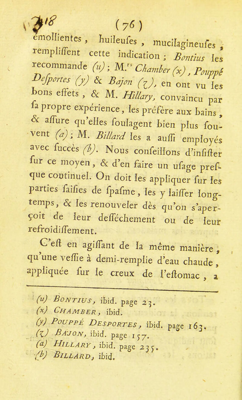 (75) cmollientes, huileufes , mucilagineufes . lemplifTent cette indication; Bontius les «commande (u), Charnier (.), P,uppi Defpmes (jJ & Bajm (^), en ont vu les Bons effets , & M. Hillary, convaincu par la propre expérience, les préfère aux tains & affure qu’elles foulagent bien plus fou- vent (a)-.U. Billard les a auffi employés avec fuccès (b). Nous confeillons d’inliller fur ce moyen, & d’en faire un ufage pref- que continuel. On doit les appliquer fur les parties faifies de fpafme, les y laiffer long- temps, & les renouveler dès qu’on s’aper- çoit de leur defféchement ou de leur refroidiiTement. G eâ en agi/Tant de la même manière , qii une vefîie à demi-remplie d eau chaude , appliquée fur le creux de i’eflomac , a ^ (n) -Bontiusf ibid. page 23. (x) Chamber, ibid. (y) PouppÉ Desportes, ibid. page 163. (K,) BA'JOn, ibid. page IJT'. (^) Hillary, ibid. page 23 '^b) Billard, ibid.