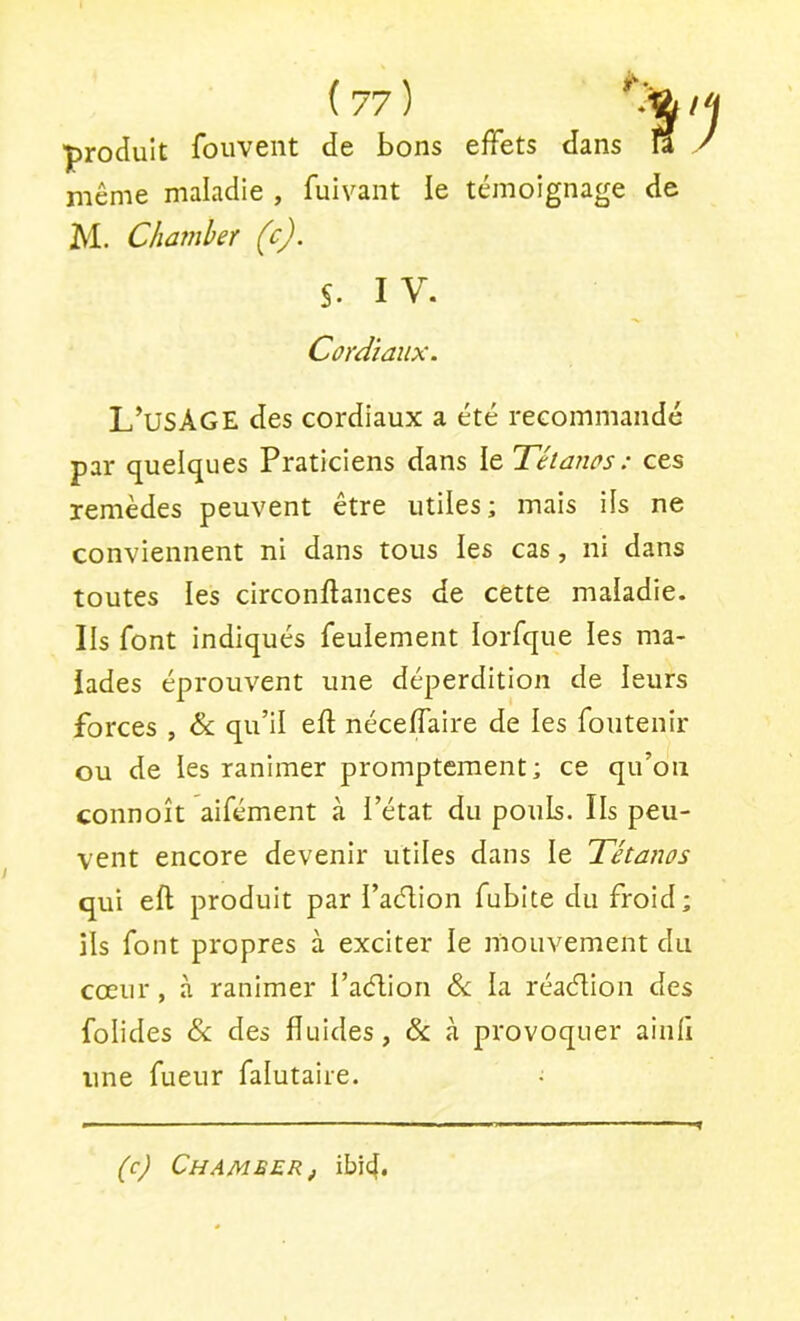 ■produit fouveiit de bons effets dans îi / même maladie , fuivant le témoignage de M. Charnier (c). S. I V. Cordiaux. L’usâGE des cordiaux a été recommandé par quelques Praticiens dans le Tétanos : ces remèdes peuvent être utiles; mais ils ne conviennent ni dans tous les cas, ni dans toutes les circonftances de cette maladie. Ils font indiqués feulement lorfque les ma- lades éprouvent une déperdition de leurs forces , & qu’il eft nécelfaire de les foiitenir ou de les ranimer promptement; ce qu’on connoît aifément à l’état du pouls. Ils peu- vent encore devenir utiles dans le Tétanos qui eft produit par l’aélion fubite du froid; ils font propres à exciter le mouvement du cœur, à ranimer l’aélion la réaélion des folides & des fluides, & à provoquer ainii une fueiir falutaire. {cj Chamber, ibi4.