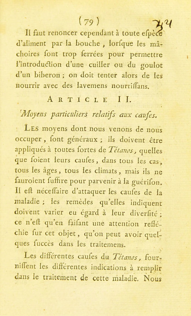 II faut renoncer cependant à toute efpeœ d’aliment par la bouche , lorfque les mâ- choires font trop ferrées pour permettre i’introduélion d’une cuiller ou du goulot d’un biberon ; on doit tenter alors de les nourrir avec des lavemens nourrilTans. Article II. 'Moyens panicuJiers relatifs aux caufes. Les moyens dont nous venons de nous occuper , font généraux ; ils doivent être appliqués à toutes fortes de Tétanos, quelles que foient leurs caufes, dans tous les cas, tous les âges, tous les climats, mais ils ne fauroient fuffire pour parvenir à la guérifon. II eft nécelTaire d’attaquer les caufes de la maladie ; les remèdes qu’elles indiquent doivent varier eu égard à leur diverfité ; ce n’efl qu’en faifant une attention reflé- chie fur cet objet, qu’on peut avoir quel- ques fuccès dans les traitemens. > Les dilferentes caufes du Tétanos, four- nilfent les diftérentes indications à remplir dans le traitement de cette maladie. Nous