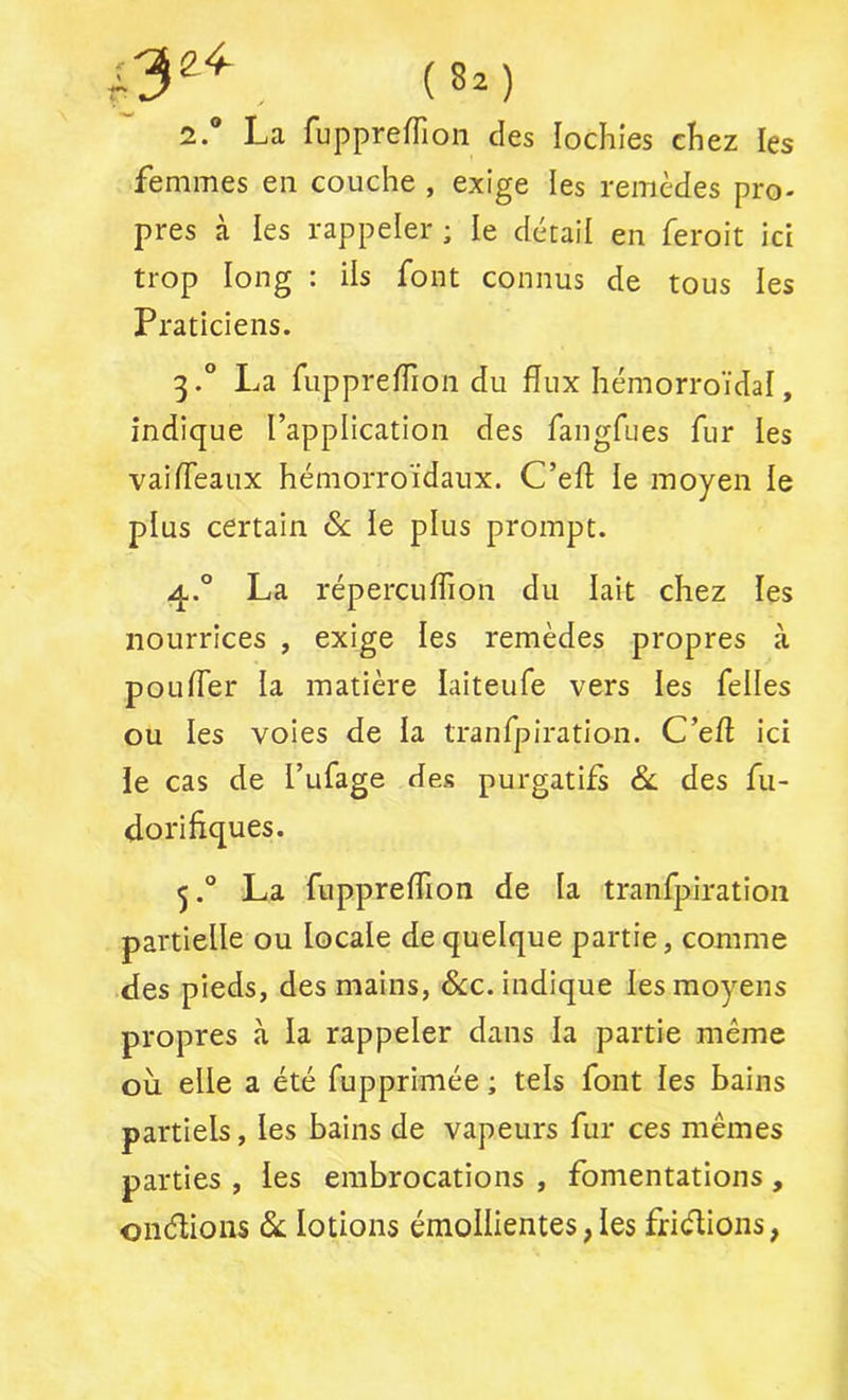 2. ® La ruppreffion des lochies chez les femmes en couche , exige les remèdes pro- pres à les rappeler ; le détail en feroit ici trop long : ils font connus de tous les Praticiens. 3. ® La fiipprefTion du flux hémorroïdal, indique l’application des fangfues fur les vaifléaux hémorroïdaux. C’efl; le moyen le plus certain ôc le plus prompt. q,.® La répercuflion du lait chez les nourrices , exige les remèdes propres à poufler la matière laiteufe vers les felles ou les voies de la tranfpiration. C’efl ici ie cas de l’ufage des purgatifs &: des fu- doriflques. La fuppreflion de la tranfpiration partielle ou locale de quelque partie, comme des pieds, des mains, &:c. indique les moyens propres à la rappeler dans la partie même où elle a été fupprimée ; tels font les bains partiels, les bains de vapeurs fur ces mêmes parties , les embrocations , fomentations, onélions lotions émollientes,les friélions,