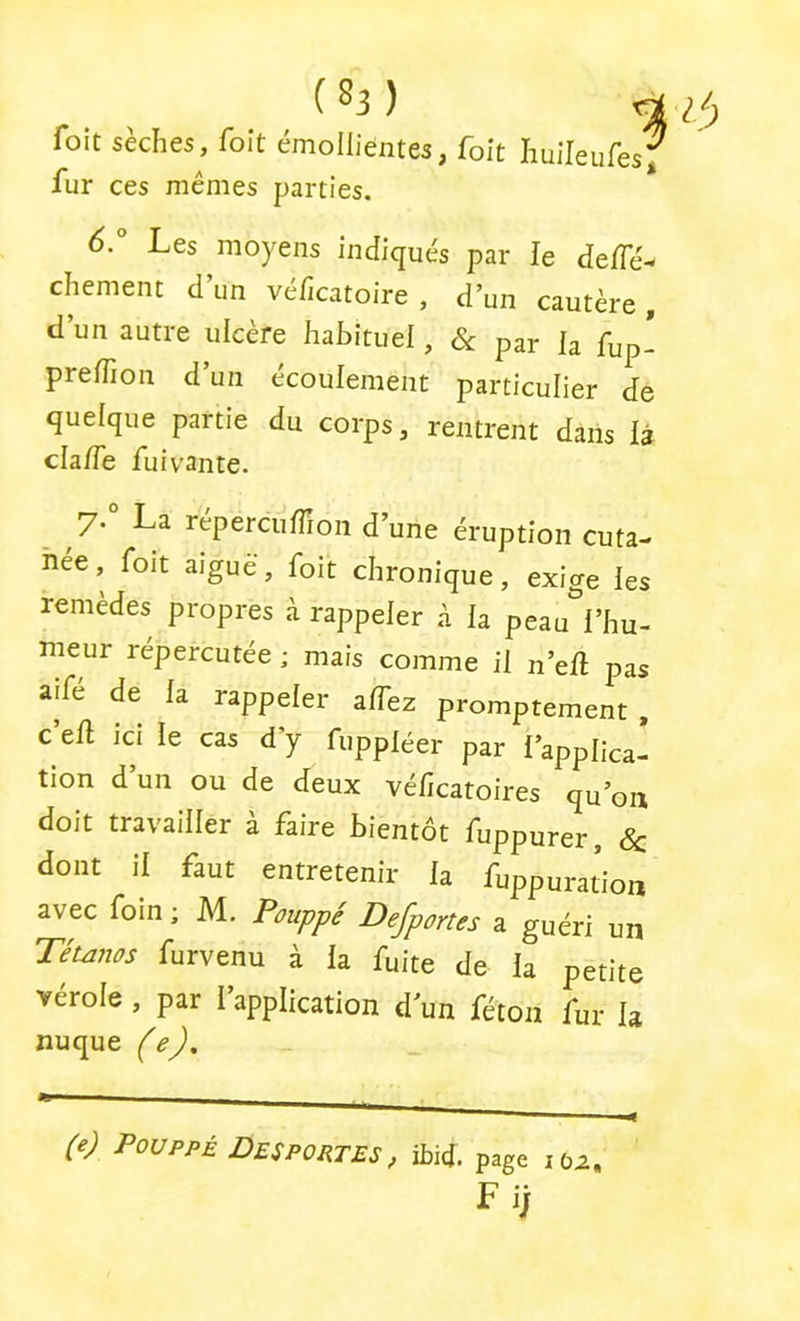 foit sèches, foit émollientes, foit huileufes^ fur ces mêmes parties. 6° Les moyens indiqués par le de/Té- chement d’un véficatoire , d’un cautère, d’un autre ulcère habituel, & par la fup- preiTion d’un écoulement particulier de quelque partie du corps, rentrent dans là cla/Te fui vante. ^ 7.° La réperciiffion d’une éruption cuta- née , foit aigue, foit chronique, exige les remedes propres à rappeler à la peau i’hu- meur répercutée ; mais comme il n’eû pas aife de la rappeler alTez promptement , c ell ICI le cas d’y fuppléer par l’applica- tion d’un ou de deux véficatoires qu’on doit travailler à faire bientôt fuppurer, Sc dont il faut entretenir la fuppuration avec foin ; M. Pouppé Defportes a guéri un Téumos furvenu à la fuite de la petite vérole , par l’application d un féton fur la nuque (e). (e) Pouppé Des portes , ibid. page