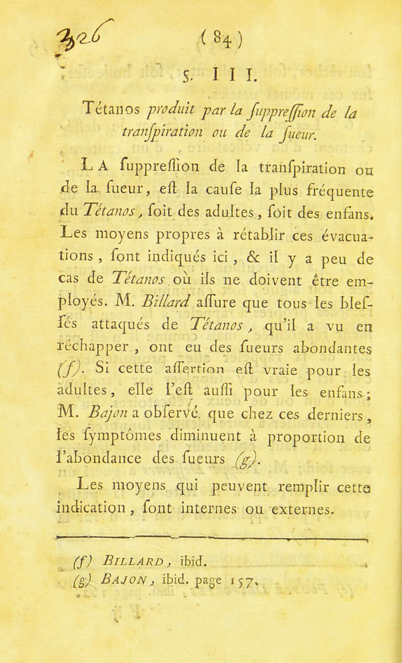 (H) s. III. Tétanos prûJiik parla fuppre(flou rie la îranjpïration ou de la Jueur. L A fuppreflioii de la tranfpiration on de la, fiieur, eft la caiife la plus fréquente du Tétanos, foit des adultes, fôit des enfans. Les moyens propres à rétablir ces évacua- tions , font indiqués ici , & il y a peu de cas de Tétanos .oh. ils ne doivent être em- ployés. M. Billard affiire que tous les blef- fcs attaqués de Tétanos, qu’il a vu en réchapper , ont eu des fueurs abondantes (f). Si cette a/Tertion eft vraie pour les adultes, elle l’eft audi pour les enfans; M. Bajon n que chez ces derniers, les fymptômes diminuent à proportion de l’abondance des fueurs (g). Les moyens qui peuvent remplir cette indication, font internes ou externes. (f) Billard, ibid. BajoNj ibid. page 157.