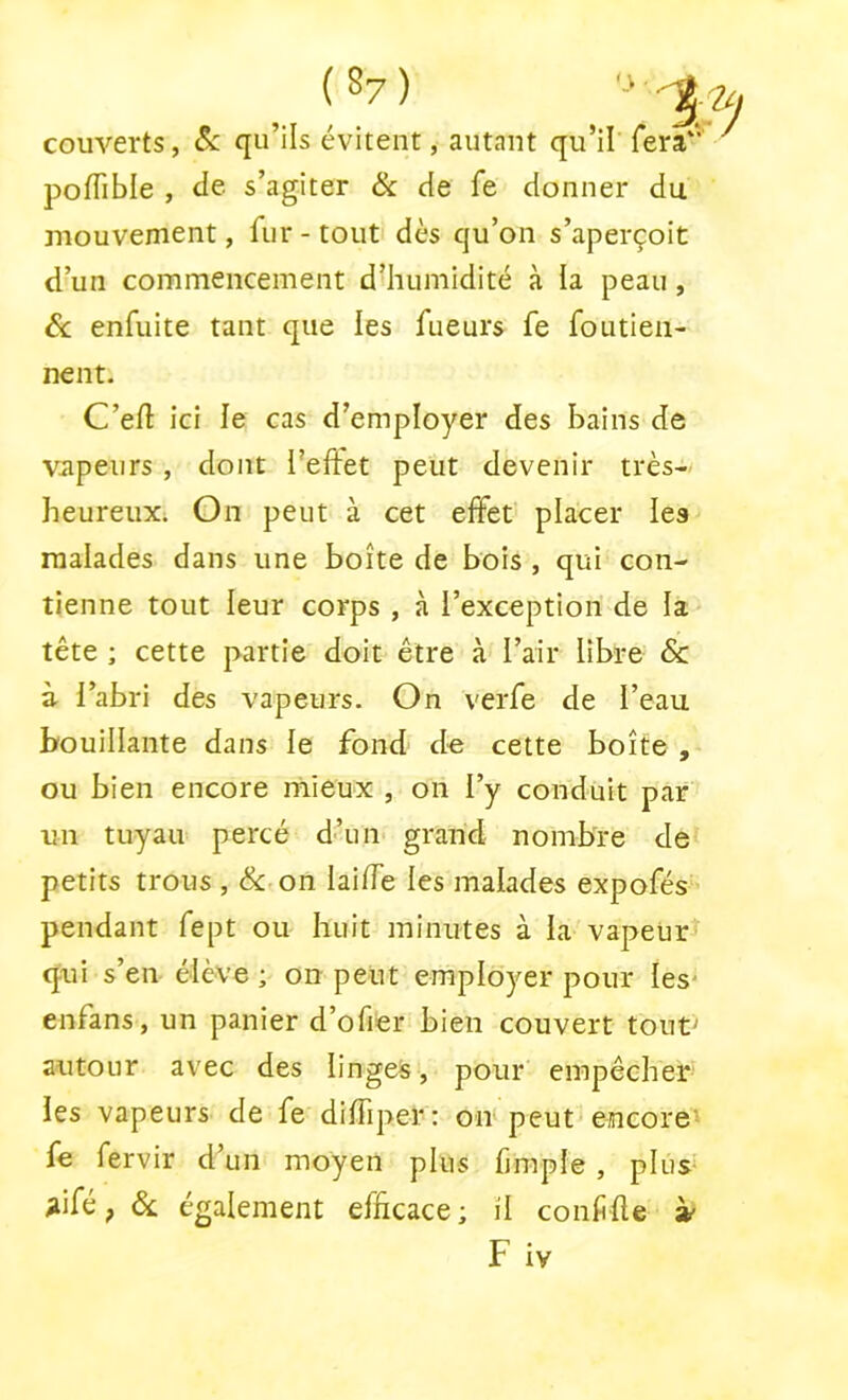 couverts, Sc qu’ils évitent, autant qu’il' fera**' poffible , de s’agiter Sc de fe donner du mouvement, fur - tout dès qu’on s’aperçoit d’un commencement d^uimidité à la peau, 6c enfuite tant que les fueurs fe foutien- nent. C’eft ici le cas d’employer des bains de vapeurs, dont l’effet peut devenir très- heureux. On peut à cet effet placer les malades dans une boîte de bois , qui con- tienne tout leur corps , à l’exception de la tête ; cette partie doit être à l’air libre & à l’abri des vapeurs. On verfe de l’eau bouillante dans le fond de cette boîte , ou bien encore mieux , on l’y conduit par un tuyau percé d’un grand nombre de petits trous , & on laiffe les malades expofés pendant fept ou huit minutes à la vapeur^ qui s’en élève ; on peut employer pour les' enfans, un panier d’ofier bien couvert tout> autour avec des linges, pour empêcher les vapeurs de fe diffiper: on peut encore' fe fervir d’un moyen plus fjmple, plus* ^ifé, 6c également efficace; il conffte » F iv