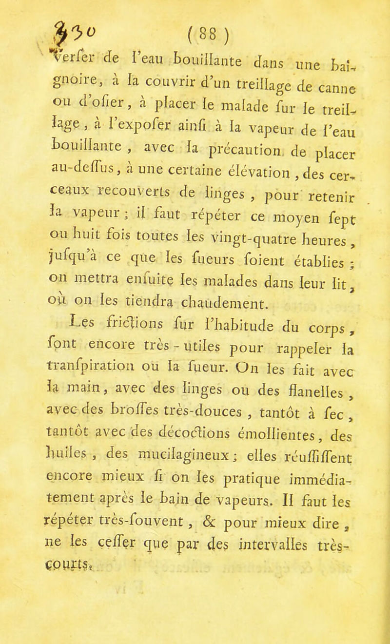 X erlei de I eau bouillante dans une baî-. gnoire, à la couvrir d’un treillage de canne ou d ofier, à placer le malade fur le treiL hge , à l’expofer ainfi à la vapeur de l’eau bouillante , avec la précaution, de placer au-delTus, à une certaine élévation , des cer^ ceaux recouverts de linges , pour retenir la vapeur ; il faut répéter ce moyen fept ou huit fois toutes les vingt-quatre heures , jufqu’à ce que les fueurs foient établies ; on mettra enfuite les malades dans leur lit, où on les tiendra chaudement. Les friéhons fur l’habitude du corps, font encore très - utiles pour rappeler la tranfpiration ou la fueur. On les fait avec la main, avec des linges ou des flanelles , avec des brolfes très-douces , tantôt à fec , tantôt avec des décoélions émollientes, des huiles , des mucilagineux ; elles réu/filfent encore mieux fl on les pratique immédia- tement apres le bain de vapeurs. Il faut les répéter tres-fouvent, & pour mieux dire , ne les çeffer que par des intervalles très- çpurts*