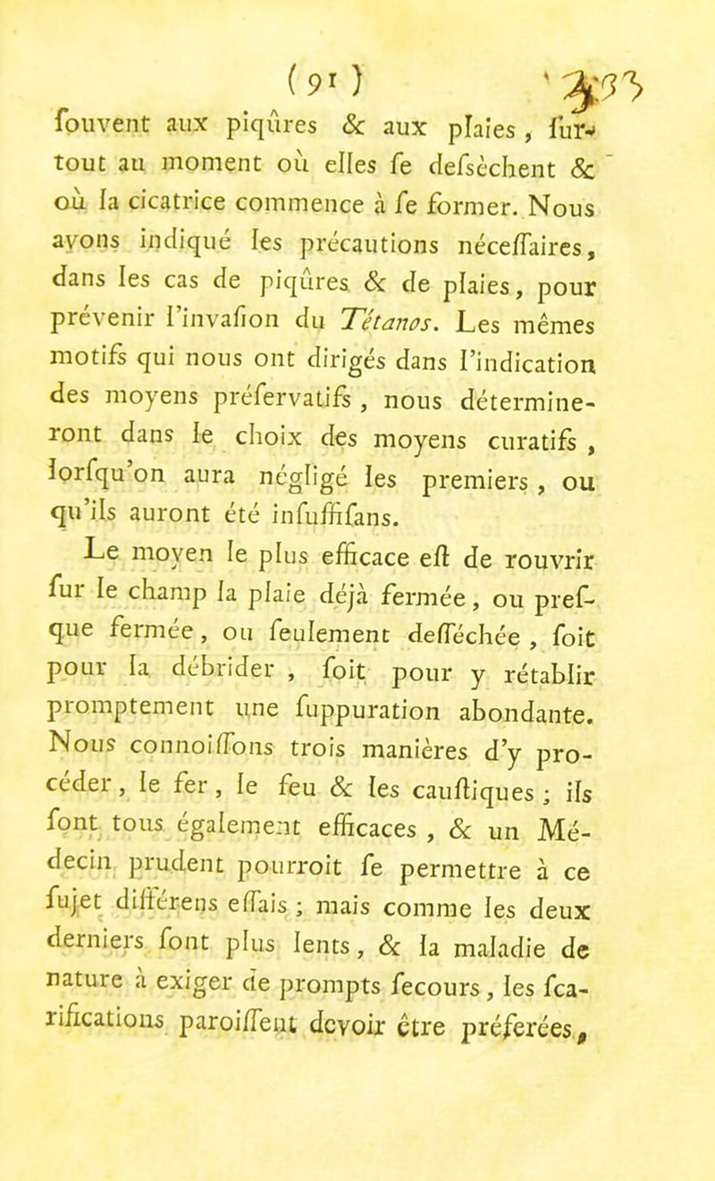 (9'} fouvent aux piqûres & aux plaies , fur-- tout au moment où elles fe dersèchent & ’ où fa cicatrice commence à fe former. Nous ayons indique les précautions néceffaires, dans les cas de piqûres & de plaies, pour prévenir l’invafion du Tétanos. Les mêmes motifs qui nous ont dirigés dans l’indication des moyens prefervatifs, nous détermine- ront dans le choix des moyens curatifs , lorfqu on aura négligé ies premiers , ou qu’ils auront été infuffifans. Le moyen le plus efficace efl de rouvrir fui le champ fa plaie déjà fermée, ou pref- que fermee, ou feulement deflechée , foit pour la débrider , foit pour y rétablir promptement une fuppuration abondante. Nous connoilTons trois manières d’y pro- céder , le fer, le feu & les caulliques ; ils font tous également efficaces , & un Mé- decin prudent pourroit fe permettre à ce fujet diltérens elTais ; mais comme les deux derniers font plus lents, & la maladie de nature a exiger de prompts fecours, les fca- rffications paroi/feiu devoir être préférées^