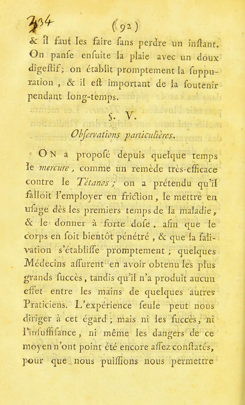 & lî faut les faire fans perdre un inflant. On panfe enfuite la plaie avec un doux digeftif; on établit promptement la fiippu- ration , & il efl important de la foutenir pendant long-temps. V. Objervations particulières. On a propofé depuis quelque temps ïe mercure, comme un remède très-efficace contre le Tétanos ; on a prétendu qu’il falloit l’employer en friélion, le mettre en ufage dès les premiers temps de la maladie, & le donner h forte dofe , afin que le corps en foit bientôt pénétré , & que ia fali- vation s’établifTe promptement ; quelques Médecins afliirent en avoir obtenu les plus gi'ands fuccès , tandis qu’il n’a produit aucun effet entre les mains de quelques autres Praticiens. L’expérience feule peut nous diriger à cet égard ; mais ni les fuccès, ni l’infuffifance, ni même les dangers de ce moyen n’ont point été encore affezconfiatés, pour que. nous puiffions nous permettre