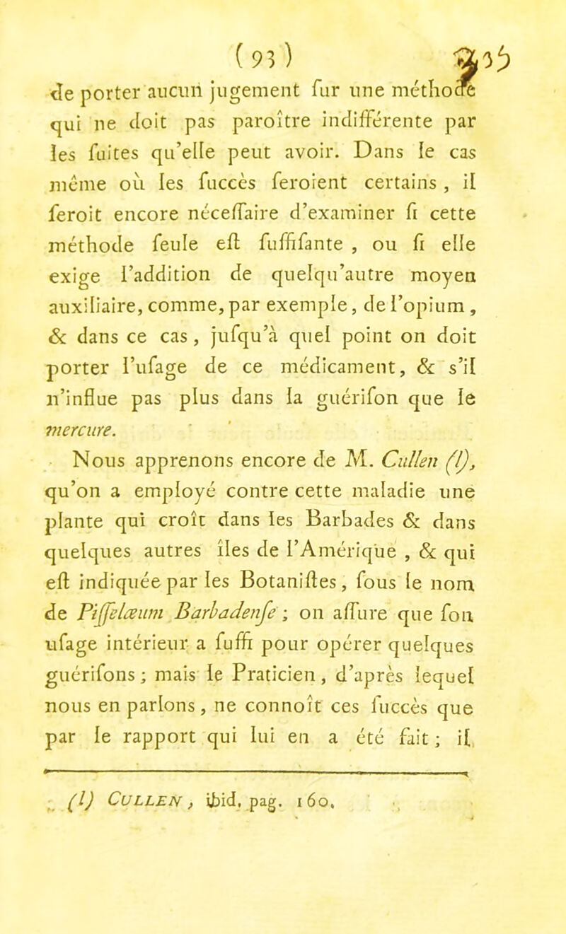 porter aucun jugement fur une métiiocre qui ne doit pas paroître indifférente par les fuites qu’elle peut avoir. Dans le cas meme où les fuccès feroient certains , il feroit encore néceffaire d’examiner fi cette méthode feule eft fuffifante , ou fi elle exige l’addition de quelqu’autre moyen auxiliaire, comme, par exemple, de l’opium, Ôc dans ce cas, jufqu’à quel point on doit porter l’ufage de ce médicament, ôc s’il n’influe pas plus dans la guérifon que le mercure. Nous apprenons encore de Af. Ciillen (l), qu’on a employé contre cette maladie une plante qui croît dans les Barbades ôc dans quelques autres îles de l’Amérique , ôc qui efl: indiquée par les Botaniftes, fous le nom de Pijjhlceum Barhadenje -, on affure que fon ufage intérieur a fuflî pour opérer quelques guérifons ; mais le Praticien, d’après lequel nous en parlons, ne connoît ces fuccès que par le rapport qui lui en a été fait ; U, (l) CULLEN, ibid. pag. i6o,