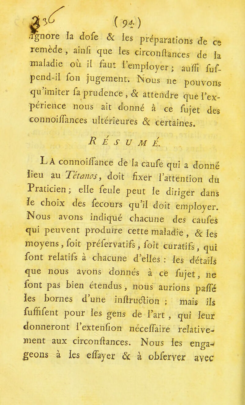i9i-) .Ignore la dofe Sc les préparations de ce remède , ainfi que les circondances de la maladie ou il faut l’employer ; audi fuf- pend-il fon jugement. Nous ne pouvons qu’imiter fa prudence , & attendre que l’ex- périence nous ait donné à ce fujet des connoiiTances ultérieures Si. certaines. Résumé. La connoi/fance de la caufe qui a donné iieii au Tétanos, doit fixer l’attention du Praticien ; elle feule peut le diriger dans îe choix des lecours qu il doit employer. Nous avons indiqué chacune des caufes qui peuvent produire cette maladie , Si les moyens, foit préfervatifs, foit curatifs, qui font relatifs à chacune d’elles : les détails que nous avons donnés à ce fujet, ne font pas bien étendus, nous aurions palfé les bornes d’une inltruélion ; mais ils fuffifent pour les gens de l’art , qui leur donneront 1 extenfion nécelfaire relative- ment aux circonfiances. Nous les enga-^ geons à les elfayer Si à obferver avec