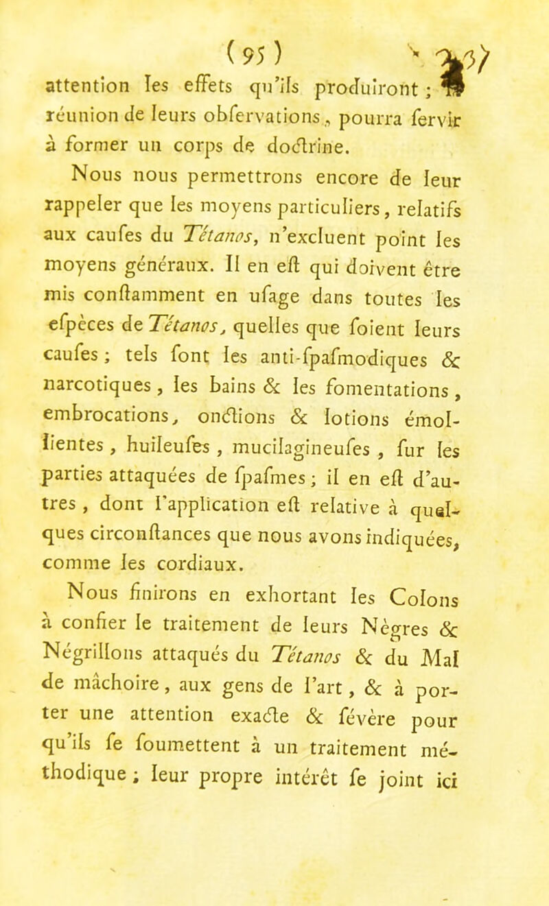 attention les effets qn’Hs produiront ; * réunion de leurs obfervations,, pourra fervk à former un corps de doélrine. Nous nous permettrons encore de leur rappeler que les moyens particuliers, relatifs aux caufes du Tétanos, n’excluent point les moyens généraux. II en eft qui doivent être mis conftamment en ufage dans toutes les efpèces de Tétanos, quelles que foient leurs caufes ; tels font les anii-fpafmodiques & narcotiques , les bains & les fomentations , embrocations, ondions & lotions émol- lientes , huileufes , mucilagineufes , fur les parties attaquées de fpafmes ; il en efl d’au- tres , dont l’application eft relative à quel- ques circonftances que nous avons indiquées, comme les cordiaux. Nous finirons en exhortant les Colons à confier le traitement de leurs Nègres &: Négrillons attaqués du Tétanos 6c du Mal de mâchoire, aux gens de l’art, 6c à por- ter une attention exaéle 6c févère pour qu’ils fe foumettent à un traitement mé- thodique ; leur propre intérêt fe joint ici