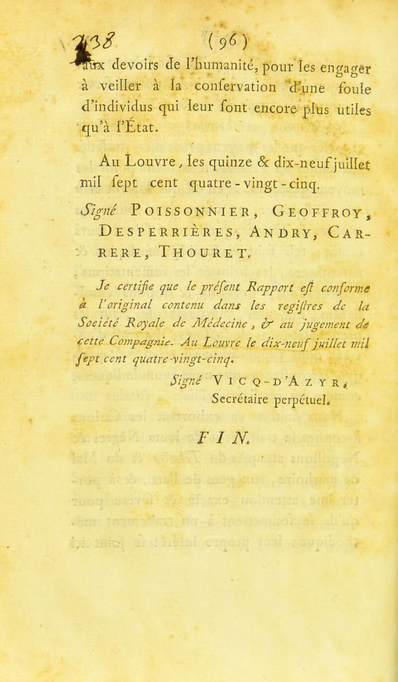 -^Tx devoirs de l’humanité, pour Tes engager à veiller à la confervation d’yne foule d’individus qui leur font encore'plus utiles ■qu’à l’État. f Au Louvre, les quinze 8c dix-neuf juillet mil fept cent quatre-vingt-cinq. Poissonnier, Geoffroy, DeSPERRIÈRES, AnDRY, CAR- RERE, Thouret. Je certifie que le préfient Rapport efil confier me à l’original contenu dans les regifilres de la Société Royale de Médecine, ir ati jugement de cette Compagnie. Au Louvre le dix-neufi juillet mil fiept cent quatre-vingt-cinq. Signé Vicq-d’Azyr, Secrétaire perpctud< FIN.